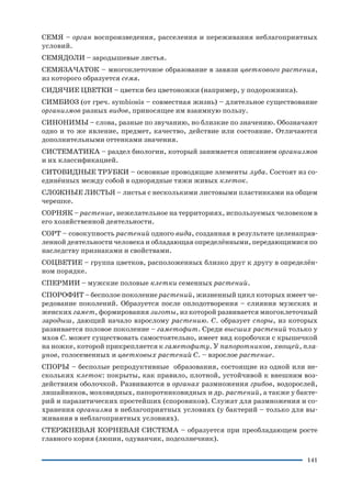 141
СЕМЯ – орган воспроизведения, расселения и переживания неблагоприятных
условий.
СЕМЯДОЛИ – зародышевые листья.
СЕМЯЗАЧАТОК – многоклеточное образование в завязи цветкового растения,
из которого образуется семя.
СИДЯЧИЕ ЦВЕТКИ – цветки без цветоножки (например, у подорожника).
СИМБИОЗ (от греч. symbiosis – совместная жизнь) – длительное существование
организмов разных видов, приносящее им взаимную пользу.
СИНОНИМЫ – слова, разные по звучанию, но близкие по значению. Обозначают
одно и то же явление, предмет, качество, действие или состояние. Отличаются
дополнительными оттенками значения.
СИСТЕМАТИКА – раздел биологии, который занимается описанием организмов
и их классификацией.
СИТОВИДНЫЕ ТРУБКИ – основные проводящие элементы луба. Состоят из со
единённых между собой в однорядные тяжи живых клеток.
СЛОЖНЫЕ ЛИСТЬЯ – листья с несколькими листовыми пластинками на общем
черешке.
СОРНЯК – растение, нежелательное на территориях, используемых человеком в
его хозяйственной деятельности.
СОРТ – совокупность растений одного вида, созданная в результате целенаправ
ленной деятельности человека и обладающая определёнными, передающимися по
наследству признаками и свойствами.
СОЦВЕТИЕ – группа цветков, расположенных близко друг к другу в определён
ном порядке.
СПЕРМИИ – мужские половые клетки семенных растений.
СПОРОФИТ – бесполое поколение растений, жизненный цикл которых имеет че
редование поколений. Образуется после оплодотворения – слияния мужских и
женских гамет, формирования зиготы, из которой развивается многоклеточный
зародыш, дающий начало взрослому растению. С. образует споры, из которых
развивается половое поколение – гаметофит. Среди высших растений только у
мхов С. может существовать самостоятельно, имеет вид коробочки с крышечкой
на ножке, которой прикрепляется к гаметофиту. У папоротников, хвощей, пла
унов, голосеменных и цветковых растений С. – взрослое растение.
СПОРЫ – бесполые репродуктивные образования, состоящие из одной или не
скольких клеток: покрыты, как правило, плотной, устойчивой к внешним воз
действиям оболочкой. Развиваются в органах размножения грибов, водорослей,
лишайников, моховидных, папоротниковидных и др. растений, а также у бакте
рий и паразитических простейших (споровиков). Служат для размножения и со
хранения организма в неблагоприятных условиях (у бактерий – только для вы
живания в неблагоприятных условиях).
СТЕРЖНЕВАЯ КОРНЕВАЯ СИСТЕМА – образуется при преобладающем росте
главного корня (люпин, одуванчик, подсолнечник).
 