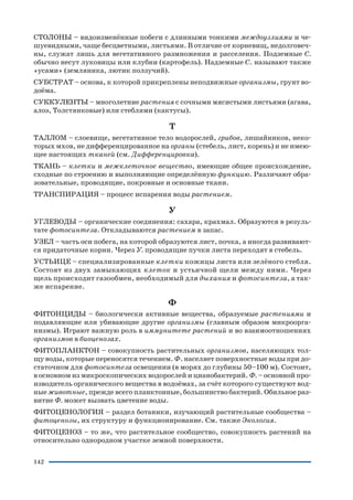 142
СТОЛОНЫ – видоизменённые побеги с длинными тонкими междоузлиями и че
шуевидными, чаще бесцветными, листьями. В отличие от корневищ, недолговеч
ны, служат лишь для вегетативного размножения и расселения. Подземные С.
обычно несут луковицы или клубни (картофель). Надземные С. называют также
«усами» (земляника, лютик ползучий).
СУБСТРАТ – основа, к которой прикреплены неподвижные организмы, грунт во
доёма.
СУККУЛЕНТЫ – многолетние растения с сочными мясистыми листьями (агава,
алоэ, Толстянковые) или стеблями (кактусы).
Т
ТАЛЛОМ – слоевище, вегетативное тело водорослей, грибов, лишайников, неко
торых мхов, не дифференцированное на органы (стебель, лист, корень) и не имею
щее настоящих тканей (см. Дифференцировка).
ТКАНЬ – клетки и межклеточное вещество, имеющие общее происхождение,
сходные по строению и выполняющие определённую функцию. Различают обра
зовательные, проводящие, покровные и основные ткани.
ТРАНСПИРАЦИЯ – процесс испарения воды растением.
У
УГЛЕВОДЫ – органические соединения: сахара, крахмал. Образуются в резуль
тате фотосинтеза. Откладываются растением в запас.
УЗЕЛ – часть оси побега, на которой образуются лист, почка, а иногда развивают
ся придаточные корни. Через У. проводящие пучки листа переходят в стебель.
УСТЬИЦЕ – специализированные клетки кожицы листа или зелёного стебля.
Состоят из двух замыкающих клеток и устьичной щели между ними. Через
щель происходит газообмен, необходимый для дыхания и фотосинтеза, а так
же испарение.
Ф
ФИТОНЦИДЫ – биологически активные вещества, образуемые растениями и
подавляющие или убивающие другие организмы (главным образом микроорга
низмы). Играют важную роль в иммунитете растений и во взаимоотношениях
организмов в биоценозах.
ФИТОПЛАНКТОН – совокупность растительных организмов, населяющих тол
щу воды, которые переносятся течением. Ф. населяет поверхностные воды при до
статочном для фотосинтеза освещении (в морях до глубины 50–100 м). Состоит,
в основном из микроскопических водорослей и цианобактерий. Ф. – основной про
изводитель органического вещества в водоёмах, за счёт которого существуют вод
ные животные, прежде всего планктонные, большинство бактерий. Обильное раз
витие Ф. может вызвать цветение воды.
ФИТОЦЕНОЛОГИЯ – раздел ботаники, изучающий растительные сообщества –
фитоценозы, их структуру и функционирование. См. также Экология.
ФИТОЦЕНОЗ – то же, что растительное сообщество, совокупность растений на
относительно однородном участке земной поверхности.
 