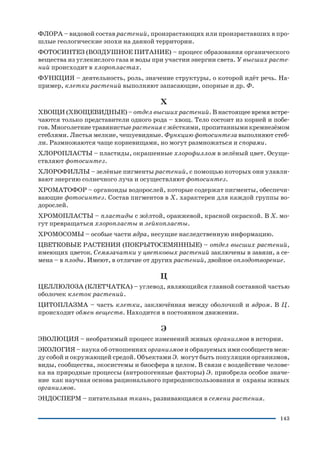 143
ФЛОРА – видовой состав растений, произрастающих или произраставших в про
шлые геологические эпохи на данной территории.
ФОТОСИНТЕЗ (ВОЗДУШНОЕ ПИТАНИЕ) – процесс образования органического
вещества из углекислого газа и воды при участии энергии света. У высших расте
ний происходит в хлоропластах.
ФУНКЦИЯ – деятельность, роль, значение структуры, о которой идёт речь. На
пример, клетки растений выполняют запасающие, опорные и др. Ф.
Х
ХВОЩИ (ХВОЩЕВИДНЫЕ) – отдел высших растений. В настоящее время встре
чаются только представители одного рода – хвощ. Тело состоит из корней и побе
гов. Многолетние травянистые растения с жёсткими, пропитанными кремнезёмом
стеблями. Листья мелкие, чешуевидные. Функцию фотосинтеза выполняют стеб
ли. Размножаются чаще корневищами, но могут размножаться и спорами.
ХЛОРОПЛАСТЫ – пластиды, окрашенные хлорофиллом в зелёный цвет. Осуще
ствляют фотосинтез.
ХЛОРОФИЛЛЫ – зелёные пигменты растений, с помощью которых они улавли
вают энергию солнечного луча и осуществляют фотосинтез.
ХРОМАТОФОР – органоиды водорослей, которые содержат пигменты, обеспечи
вающие фотосинтез. Состав пигментов в Х. характерен для каждой группы во
дорослей.
ХРОМОПЛАСТЫ – пластиды с жёлтой, оранжевой, красной окраской. В Х. мо
гут превращаться хлоропласты и лейкопласты.
ХРОМОСОМЫ – особые части ядра, несущие наследственную информацию.
ЦВЕТКОВЫЕ РАСТЕНИЯ (ПОКРЫТОСЕМЯННЫЕ) – отдел высших растений,
имеющих цветок. Семязачатки у цветковых растений заключены в завязи, а се
мена – в плоды. Имеют, в отличие от других растений, двойное оплодотворение.
Ц
ЦЕЛЛЮЛОЗА (КЛЕТЧАТКА) – углевод, являющийся главной составной частью
оболочек клеток растений.
ЦИТОПЛАЗМА – часть клетки, заключённая между оболочкой и ядром. В Ц.
происходит обмен веществ. Находится в постоянном движении.
Э
ЭВОЛЮЦИЯ – необратимый процесс изменений живых организмов в истории.
ЭКОЛОГИЯ – наука об отношениях организмов и образуемых ими сообществ меж
ду собой и окружающей средой. Объектами Э. могут быть популяции организмов,
виды, сообщества, экосистемы и биосфера в целом. В связи с воздействие челове
ка на природные процессы (антропогенные факторы) Э. приобрела особое значе
ние как научная основа рационального природоиспользования и охраны живых
организмов.
ЭНДОСПЕРМ – питательная ткань, развивающаяся в семени растения.
 