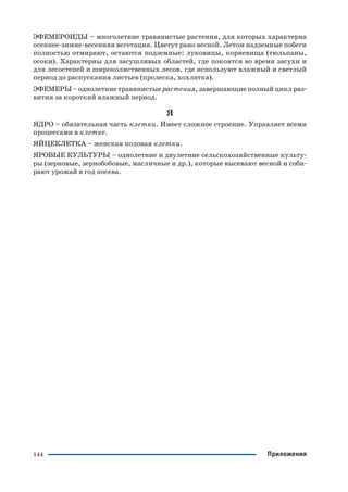 144
ЭФЕМЕРОИДЫ – многолетние травянистые растения, для которых характерна
осеннее зимне весенняя вегетация. Цветут рано весной. Летом надземные побеги
полностью отмирают, остаются подземные: луковицы, корневища (тюльпаны,
осоки). Характерны для засушливых областей, где покоятся во время засухи и
для лесостепей и широколиственных лесов, где используют влажный и светлый
период до распускания листьев (пролеска, хохлатка).
ЭФЕМЕРЫ – однолетние травянистые растения, завершающие полный цикл раз
вития за короткий влажный период.
Я
ЯДРО – обязательная часть клетки. Имеет сложное строение. Управляет всеми
процессами в клетке.
ЯЙЦЕКЛЕТКА – женская половая клетка.
ЯРОВЫЕ КУЛЬТУРЫ – однолетние и двулетние сельскохозяйственные культу
ры (зерновые, зернобобовые, масличные и др.), которые высевают весной и соби
рают урожай в год посева.
Приложения
 