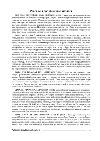 145Русские и зарубежные биологи
Русские и зарубежные биологи
БЕКЕТОВ АНДРЕЙ НИКОЛАЕВИЧ (1825–1902), ботаник, основатель отече
ственной школы ботаников географов. Изучал закономерности строения вегета
тивных органов растений. Обосновал положение о том, что в окружающей приро
де существует теснейшая связь внутренних свойств растения и окружающей сре
ды, изменчивые условия которой влияют на обмен веществ и вызывают измене
ние признаков растения. Приобретённые изменения способны передаваться по
наследству. Так ещё до Ч. Дарвина русский учёный назвал внешнюю среду основ
ным фактором эволюции органического мира.
БОЛОТОВ АНДРЕЙ ТИМОФЕЕВИЧ (1738–1833), русский естествоиспыта
тель, один из основателей отечественной агрономической науки, писатель. Из всех
отраслей сельского хозяйства Болотов особенно любил садоводство. В своих за
писках он дал описание более 600 сортам яблонь и груш, впервые создал помоло
гическую систему, то есть заложил основы о сортах плодовых и ягодных расте
ний (районирование, сортовые классификации и др.). Труд Болотова «О разделе
нии полей» был первым руководством по введению севооборотов и организации
сельскохозяйственных территорий. Болотов разработал приёмы агротехники в
зависимости от зональных почвенно климатических условий, ряд научных при
ёмов внесения удобрений. Он первым в мире применил минеральную подкормку
растений на полях Тульской губернии. Им выведено много ценных сортов плодо
вых культур. У Болотова мы находим попытки использования гибридизации в
селекции плодовых культур. Болотов разработал научные принципы лесоразве
дения и лесоиспользования, составил первое русское ботаническое руководство
по морфологии и систематике растений.
ВАВИЛОВ НИКОЛАЙ ИВАНОВИЧ (1887–1943), генетик, растениевод, гео
граф. Организовал ботанико агрономические экспедиции в страны Средиземно
морья, Северной Африки, Америки, установил на этих территориях древние оча
ги формообразования культурных растений. Вавилов собрал крупнейшую в мире
коллекцию семян культурных растений, явился основоположником современно
го учения о биологических основах селекции растений и животных, обосновал
учение об иммунитете растений.
ДАРВИН ЧАРЛЗ РОБЕРТ (1809–1882), английский натуралист и путеше
ственник. Первой его лабораторией в течение пяти лет была каюта на парусном
экспедиционном корабле «Бигль». Собирая зоологические, ботанические, геоло
гические коллекции, анализируя свои наблюдения, Дарвин предположил, что
возникновение различных видов растений и животных надо искать в самой при
роде, которая производит отбор особей, лучше приспособленных к определённым
условиям жизни. В 1859 году Линнеевскому обществу в Лондоне была представ
лена работа «Происхождение видов путём естественного отбора», где были рас
крыты основные положения его теории эволюции – необратимого процесса изме
нения живого (органического) мира.
ЕРМОЛЬЕВА ЗИНАИДА ВИССАРИОНОВНА (1898–1974), русский микроби
олог. Область научных интересов – биохимия микробов. Среди интереснейших
результатов исследований, проведённых Ермольевой в 30 х годах, – получение
препарата фермента лизоцина и разработка методов его практического использо
вания. Создание комплексного препарата холерного бактериофага: она сумела
 
