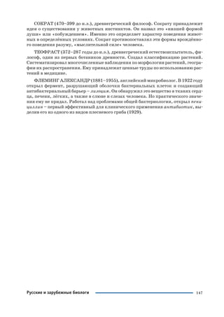 147
СОКРАТ (470–399 до н.э.), древнегреческий философ. Сократу принадлежит
идея о существовании у животных инстинктов. Он назвал это «низшей формой
души» или «побуждением». Именно это определяет характер поведения живот
ных в определённых условиях. Сократ противопоставлял эти формы врождённо
го поведения разуму, «мыслительной силе» человека.
ТЕОФРАСТ (372–287 годы до н.э.), древнегреческий естествоиспытатель, фи
лософ, один из первых ботаников древности. Создал классификацию растений.
Систематизировал многочисленные наблюдения по морфологии растений, геогра
фии их распространения. Ему принадлежат ценные труды по использованию рас
тений в медицине.
ФЛЕМИНГ АЛЕКСАНДР (1881–1955), английский микробиолог. В 1922 году
открыл фермент, разрушающий оболочки бактериальных клеток и создающий
антибактериальный барьер – лизоцим. Он обнаружил это вещество в тканях серд
ца, печени, лёгких, а также в слюне и слезах человека. Но практического значе
ния ему не придал. Работал над проблемами общей бактериологии, открыл пени
циллин – первый эффективный для клинического применения антибиотик, вы
делив его из одного из видов плесневого гриба (1929).
Русские и зарубежные биологи
 
