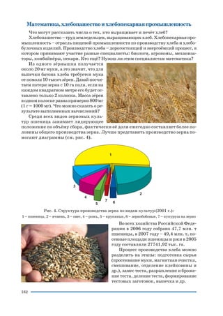 162
Математика,хлебопашествоихлебопекарнаяпромышленность
Что могут рассказать числа о тех, кто выращивает и печёт хлеб?
Хлебопашество–трудземледельцев,выращивающиххлеб.Хлебопекарнаяпро
мышленность – отрасль пищевой промышленности по производству хлеба и хлебо
булочных изделий. Производство хлеба – дорогостоящий и энергоёмкий процесс, в
котором принимают участие разные специалисты: биологи, агрономы, механиза
торы, комбайнёры, пекари. Кто ещё? Нужна ли этим специалистам математика?
Из одного зёрнышка получается
около 20 мг муки, а это значит, что для
выпечки батона хлеба требуется мука
отпомола10тысячзёрен.Давайпосчи
таем потери зерна с 10 га поля, если на
каждом квадратном метре его будет ос
тавлено только 2 колоска. Масса зёрен
водномколоскеравнапримерно800мг
(1 г = 1000 мг). Что можно сказать о ре
зультате выполненных вычислений?
Среди всех видов зерновых куль
тур пшеница занимает лидирующее
положение по объёму сбора, фактически её доля ежегодно составляет более по
ловины общего производства зерна. Лучше представить производство зерна по
могают диаграммы (см. рис. 4).
Рис. 4. Структура производства зерна по видам культур (2001 г.):
1 – пшеница, 2 – ячмень, 3 – овес, 4 – рожь, 5 – крупяные, 6 – зернобобовые, 7 – кукуруза на зерно
Во всех хозяйства Российской Феде
рации в 2006 году собрано 47,7 млн. т
пшеницы, в 2007 году – 49,4 млн. т, по
севные площади пшеницы и ржи в 2005
году составляли 27741,92 тыс. га.
Процесс производства хлеба можно
разделить на этапы: подготовка сырья
(просеивание муки, магнитная очистка,
смешивание, отделение клейковины и
др.), замес теста, разрыхление и броже
ние теста, деление теста, формирование
тестовых заготовок, выпечка и др.
 