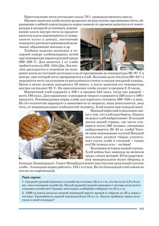 163
Приготовление теста составляет около 70% производственного цикла.
Процесс выпечки хлеба можно разделить на ряд этапов: прогревание теста, об
разование хлебной корки (окраска корки зависит от времени выпечки и от темпе
ратуры в пекарной установке), переме
щение влаги внутри теста (в процессе
выпечки влага перемещается от повер
хности куска к центру, постепенно
влажностьдостигаетравновеснойвели
чины), образование мякиша и др.
Хлебные изделия выпекают в пе
карной камере хлебопекарных печей
при температуре паровоздушной среды
200–280 °С. Для выпечки 1 кг хлеба
требуется около 293–544 кДж. Эта теп
лота расходуется в основном на испа
рение влаги из тестовой заготовки и на её прогревание до температуры 96–97 °C в
центре, при которой тесто превращается в хлеб. Большая доля теплоты (80–85%)
передаётся тесту излучением от раскалённых стенок и сводов пекарной камеры.
Батон в печке должен находиться 19 минут, а после выпечки его температура
внутри составляет 95 °C. На приготовление хлеба уходит в среднем 3–6 часов.
Пшеничный хлеб содержит в 100 г в среднем 242 ккал, тогда как ржаной –
всего 186 ккал. Для сравнения: в нежирном твороге содержится 230 ккал в 100 г
продукта. Рекомендуемая норма хлеба для взрослого человека 300–350 г в день.
Но это количество варьирует в зависимости от возраста, вида деятельности, веса
тела, от индивидуальных особенностей человека. Хлеб нужен нам каждый день!
Каждый взрослый и школьник зна
ют о том, что хлеб надо беречь. Однако
не редко хлеб выбрасывают. В каждой
школе нашей страны, где число уча
щихся около 500 человек, ежедневно
выбрасывается 20–25 кг хлеба! Тако
ва цена недоеденных кусков! Каждый
школьник должен твёрдо усвоить:
взял кусок хлеба в столовой – съешь
его! Не хочешь есть – не бери!
Вспомним историю нашей страны.
Хлеб войны был замешан на великом
труде, слёзах матерей. В Государствен
ном мемориальном музее обороны и
блокады Ленинграда (г. Санкт Петербург) лежит под стеклом крохотный кусочек
хлеба – блокадная норма рабочего, 125 г в сутки. Но тот блокадный хлеб совсем не
похож на современный.
Реши задачи:
1. Средний урожай зерновых в хозяйстве составил 48,4 ц с га, что было на 5,9 ц боль
ше, чем в соседнем хозяйстве. Какой средний урожай зерновых с гектара получили в
соседнем хозяйстве? Сравни: некоторые хлеборобы собирают по 52 ц с га.
2. 1260 га земли засеяли озимой пшеницей вместо яровой и собрали по 28 ц зерна с
гектара. Урожайность яровой пшеницы была 18 ц с га. Какую прибавку зерна полу
чили со всей площади?
 
