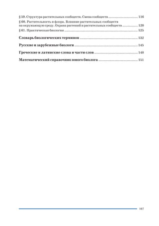 167
§ 59. Структура растительных сообществ. Смена сообществ ........................... 116
§ 60. Растительность и флора. Влияние растительных сообществ
на окружающую среду. Охрана растений и растительных сообществ .............. 120
§ 61. Практическая биология .................................................................. 125
Словарь биологических терминов ..................................................... 132
Русские и зарубежные биологи .......................................................... 145
Греческие и латинские слова и части слов ....................................... 148
Математический справочник юного биолога .................................... 151
 