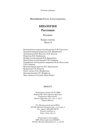 Учебное издание
Постникова Елена Александровна
БИОЛОГИЯ
Растения
6 класс
В двух частях
Часть 2
Руководитель издательской группы С.В. Скрипкин
Художественный редактор Л.Н. Щербакова
Художники И.В. Ищенко, Л.К. Багина
Редактор Н.В. Вербицкая
Подбор иллюстраций И.В. Варывдина
Подготовка иллюстраций Т.В. Сидорова
Разработка электронного варианта М.М. Васильева,
Т.В. Сидорова
Компьютерная верстка И.Г. Кривоносов
Корректор Т.В. Фомина
Текст читает Л.Н. Щербакова
Звукорежиссёр С.Н. Щербаков
Звук записан в Студии «Easy Rider»
ИБ№271
Подписано в печать 21.01.2008
Формат 60 84/8. Бумага офсетная
Гарнитура «Школьная»
Печать офсетная. Усл. печ. л. 19,5
Тираж 200 экз.
ГУ «Федеральный центр НСО»
107139, Москва, Орликов пер., д. 3, корп. 1
Тел./факс: (495) 607 89 70
E mail: cnso@pt.ru
http://www.cnso.ru
Отпечатано в типографии
ООО «Печатный салон ШАНС»
127412, Москва, Ижорская ул., д. 13/19
 