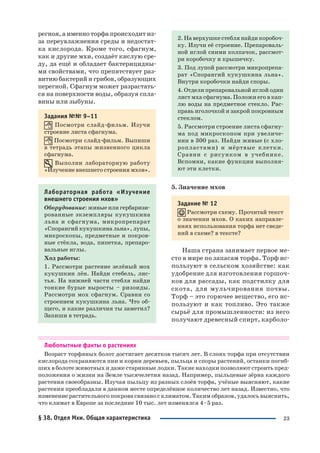 23
регноя, а именно торфа происходит из
за переувлажнения среды и недостат
ка кислорода. Кроме того, сфагнум,
как и другие мхи, создаёт кислую сре
ду, да ещё и обладает бактерицидны
ми свойствами, что препятствует раз
витию бактерий и грибов, образующих
перегной. Сфагнум может разрастать
ся на поверхности воды, образуя спла
вины или зыбуны.
Задания №№ 9–11
Посмотри слайд фильм. Изучи
строение листа сфагнума.
Посмотри слайд фильм. Выпиши
в тетрадь этапы жизненного цикла
сфагнума.
Выполни лабораторную работу
«Изучение внешнего строения мхов».
Лабораторная работа «Изучение
внешнего строения мхов»
Оборудование: живые или гербаризи
рованные экземпляры кукушкина
льна и сфагнума, микропрепарат
«Спорангий кукушкина льна», лупы,
микроскопы, предметные и покров
ные стёкла, вода, пипетка, препаро
вальные иглы.
Ход работы:
1. Рассмотри растение зелёный мох
кукушкин лён. Найди стебель, лис
тья. На нижней части стебля найди
тонкие бурые выросты – ризоиды.
Рассмотри мох сфагнум. Сравни со
строением кукушкина льна. Что об
щего, и какие различия ты заметил?
Запиши в тетрадь.
2. На верхушке стебля найди коробоч
ку. Изучи её строение. Препароваль
ной иглой сними колпачок, рассмот
ри коробочку и крышечку.
3. Под лупой рассмотри микропрепа
рат «Спорангий кукушкина льна».
Внутри коробочки найди споры.
4. Отдели препаровальной иглой один
лист мха сфагнума. Положи его в кап
лю воды на предметное стекло. Рас
правь иголочкой и закрой покровным
стеклом.
5. Рассмотри строение листа сфагну
ма под микроскопом при увеличе
нии в 300 раз. Найди живые (с хло
ропластами) и мёртвые клетки.
Сравни с рисунком в учебнике.
Вспомни, какие функции выполня
ют эти клетки.
5. Значение мхов
Задание № 12
Рассмотри схему. Прочитай текст
о значении мхов. О каких направле
ниях использования торфа нет сведе
ний в схеме? в тексте?
Наша страна занимает первое ме
сто в мире по запасам торфа. Торф ис
пользуют в сельском хозяйстве: как
удобрение для изготовления горшоч
ков для рассады, как подстилку для
скота, для мульчирования почвы.
Торф – это горючее вещество, его ис
пользуют и как топливо. Это также
сырьё для промышленности: из него
получают древесный спирт, карболо
Любопытные факты о растениях
Возраст торфяных болот достигает десятков тысяч лет. В слоях торфа при отсутствии
кислорода сохраняются пни и корни деревьев, пыльца и споры растений, останки погиб
ших в болоте животных и даже старинные лодки. Такие находки позволяют строить пред
положения о жизни на Земле тысячелетия назад. Например, пыльцевые зёрна каждого
растения своеобразны. Изучая пыльцу из разных слоёв торфа, учёные выясняют, какие
растения преобладали в данном месте определённое количество лет назад. Известно, что
изменение растительного покрова связано с климатом. Таким образом, удалось выяснить,
что климат в Европе за последние 10 тыс. лет изменялся 4–5 раз.
§ 38. Отдел Мхи. Общая характеристика
 