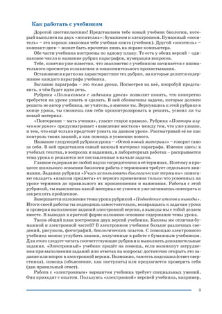 3
Как работать с учебником
Дорогой шестиклассник! Представляем тебе новый учебник биологии, кото
рый выполнен на двух «носителях»: бумажном и электронном. Бумажный «носи
тель» – это хорошо знакомая тебе учебная книга (учебник). Другой «носитель» –
компакт диск – может быть прочитан лишь на экране компьютера.
Обе части учебника построены по одному плану. То есть у обеих версий – оди
наковое число и название рубрик параграфов, нумерация вопросов.
Тебе, конечно уже известно, что знакомство с учебником начинается с внима
тельного просмотра оглавления и ознакомительного пролистывания.
Остановимся кратко на характеристике тех рубрик, на которые делится содер
жание каждого параграфа учебника.
Заглавие параграфа – это тема урока. Посмотрев на неё, попробуй предста
вить, о чём будет идти речь.
Рубрика «Познакомься с задачами урока» позволит понять, что конкретно
требуется на уроке узнать и сделать. В ней обозначены задачи, которые должен
решить не автор учебника, не учитель, а именно ты. Вернувшись к этой рубрике в
конце урока, ты сможешь сам себя проконтролировать и решить, усвоил ли ты
новый материал.
«Повторение – мать учения», гласит старое правило. Рубрика «Повтори изу
ченное ранее» предусматривает «наведение мостков» между тем, что уже узнано,
и тем, что ещё только предстоит узнать на данном уроке. Рассматривай её не как
контроль твоих знаний, а как помощь в усвоении нового.
Название следующей рубрики урока – «Освой новый материал» – говорит само
за себя. В ней представлен самый важный материал параграфа. Именно здесь: в
учебных текстах, в вопросах и заданиях, в лабораторных работах – раскрывается
тема урока и решаются все поставленные в начале задачи.
Главное содержание любой науки сосредоточено в её терминах. Поэтому в про
цессе школьного освоения биологии работа с терминами требует отдельного вни
мания. Задания рубрики «Учись использовать биологические термины» помога
ют овладеть «языком предмета» от верного применения только что усвоенных на
уроке терминов до правильного их произношения и написания. Работая с этой
рубрикой, ты выясняешь какой материал не усвоен и уже начинаешь повторять и
закреплять пройденное.
Завершается изложение темы урока рубрикой «Подведение итогов и выводы».
Итоги своей работы ты подводишь самостоятельно, возвращаясь к задачам урока
и проверяя выполнение заданий электронной версии, а выводы мы с тобой делаем
вместе. В выводах в краткой форме изложено основное содержание темы урока.
Таков общий план построения двух версий учебника. Каковы же отличия бу
мажной и электронной частей? В электронном учебнике больше различных све
дений, рисунков, фотографий, биологических опытов. С помощью электронного
учебника можно углубить знания, полученные в работе с бумажным учебником.
Для этого следует читать соответствующие рубрики и выполнять дополнительные
задания. «Электронный» учебник придёт на помощь, если возникнут затрудне
ния при выполнении заданий или ответах на вопросы: достаточно открыть это за
дание или вопрос в электронной версии. Возможно, там есть подсказка (ответ свер
стника), помощь (объяснение, как поступить) или предлагается проверить себя
(дан правильный ответ).
Работа с «электронным» вариантом учебника требует специальных умений.
Они приходят с опытом. Пользуясь «электронной» версией учебника, например,
 