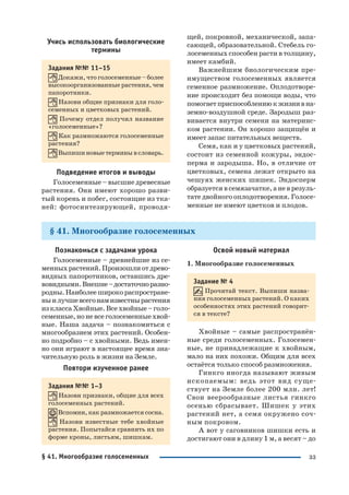 33
Учись использовать биологические
термины
Задания №№ 11–15
Докажи, что голосеменные – более
высокоорганизованные растения, чем
папоротники.
Назови общие признаки для голо
семенных и цветковых растений.
Почему отдел получил название
«голосеменные»?
Как размножаются голосеменные
растения?
Выпишиновыетерминывсловарь.
Подведение итогов и выводы
Голосеменные – высшие древесные
растения. Они имеют хорошо разви
тый корень и побег, состоящие из тка
ней: фотосинтезирующей, проводя
щей, покровной, механической, запа
сающей, образовательной. Стебель го
лосеменных способен расти в толщину,
имеет камбий.
Важнейшим биологическим пре
имуществом голосеменных является
семенное размножение. Оплодотворе
ние происходит без помощи воды, что
помогаетприспособлениюкжизнивна
земно воздушной среде. Зародыш раз
вивается внутри семени на материнс
ком растении. Он хорошо защищён и
имеет запас питательных веществ.
Семя, как и у цветковых растений,
состоит из семенной кожуры, эндос
перма и зародыша. Но, в отличие от
цветковых, семена лежат открыто на
чешуях женских шишек. Эндосперм
образуетсявсемязачатке,аневрезуль
тате двойного оплодотворения. Голосе
менные не имеют цветков и плодов.
§ 41. Многообразие голосеменных
Познакомься с задачами урока
Голосеменные – древнейшие из се
менныхрастений.Произошлиотдрево
видных папоротников, оставшись дре
вовидными.Внешне–достаточноразно
родны.Наиболееширокораспростране
ныилучшевсегонамизвестнырастения
изклассаХвойные.Всехвойные–голо
семенные,ноневсеголосеменныехвой
ные. Наша задача – познакомиться с
многообразием этих растений. Особен
но подробно – с хвойными. Ведь имен
но они играют в настоящее время зна
чительную роль в жизни на Земле.
Повтори изученное ранее
Задания №№ 1–3
Назови признаки, общие для всех
голосеменных растений.
Вспомни, как размножается сосна.
Назови известные тебе хвойные
растения. Попытайся сравнить их по
форме кроны, листьям, шишкам.
Освой новый материал
1. Многообразие голосеменных
Задание № 4
Прочитай текст. Выпиши назва
ния голосеменных растений. О каких
особенностях этих растений говорит
ся в тексте?
Хвойные – самые распространён
ные среди голосеменных. Голосемен
ные, не принадлежащие к хвойным,
мало на них похожи. Общим для всех
остаётся только способ размножения.
Гинкго иногда называют живым
ископаемым: ведь этот вид суще
ствует на Земле более 200 млн. лет!
Свои веерообразные листья гинкго
осенью сбрасывает. Шишек у этих
растений нет, а семя окружено соч
ным покровом.
А вот у саговников шишки есть и
достигают они в длину 1 м, а весят – до
§ 41. Многообразие голосеменных
 