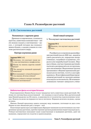 6 Глава 9. Разнообразие растений
Глава 9. Разнообразие растений
§ 35. Систематика растений
Познакомься с задачами урока
Древняя и современная, сложная и
простая, известная и неизвестная – всё
это можно сказать о систематике – на
уке, с которой сегодня мы познако
мимся ближе, а заодно узнаем и о сис
теме растительного мира.
Повтори изученное ранее
Задания №№ 1–5
Вспомни, что изучают такие на
уки, как систематика и морфология.
Какие ты знаешь царства живой
природы?
Что является основной единицей
систематики?
Кого называют «отцом ботаники»?
Что ты знаешь об этом учёном?
Какого учёного считают основопо
ложником систематики?
Освой новый материал
1. Что изучает систематика растений
Задание № 6
Выясни, что изучает наука систе
матика.
Разобраться в огромном разнообра
зии растений (около 350 тыс. видов) и
уметь различать их, определяя лекар
ственные, съедобные и ядовитые, ста
рался уже первобытный человек. Пер
вые учёные, изучая строение растений,
пытались распределить их по группам,
дать им названия. Выделенные группы
организмов с общими признаками рас
полагали по системе, то есть классифи
цировали. Классификацией (распреде
лением) растений по группам занима
ется наука систематика. Её основопо
ложником считают шведского учёно
Любопытные факты из истории ботаники
В распоряжении Линнея была только тридцатая часть известных ныне растений. По
этому его система была искусственной – это понимал и сам её автор. Весь растительный
мир Линней разделил на 24 класса, в зависимости от количества и расположения тычи
нок. Классы он делил на порядки по числу пестиков. Порядки делились на роды, а роды
на виды.
Именно Линней предложил давать каждому виду название, состоящее из двух слов.
Первое из них обозначает род, а второе – вид.
В настоящее время при классификации обращают внимание на вегетативные и на гене
ративные органы растения, причём строение органов размножения играет ведущую роль.
Учёные систематики описывают ныне существующие и вымершие растения, дают им
названия, определяют их сходство и происхождение.
 