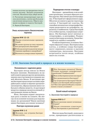77
сенная палочка: на предметное стекло
капни раствор. Закрой покровным
стеклом. Излишки воды убери ватой.
2. Рассмотри микропрепарат при ма
лом увеличении, а затем при большом
увеличении микроскопа. Обрати вни
мание на форму и окраску бактерий.
3. Зарисуй бактерии.
Учись использовать биологические
термины
Задания №№ 12–15
Назови отличительные признаки
бактерий.
На какие группы по типу питания
можно распределить бактерии?
Вчёмзаключаетсяразличиемежду
бактериями аэробами и анаэробами?
Выпишивсловарьновыетермины.
Подведение итогов и выводы
Бактерии – древнейшие и мельчай
шие организмы, которые образуют осо
боецарство.Ониимеютразличныефор
мы.Убактерийнетоформленногоядра.
Оболочек не имеют и другие структуры
клетки. У бактерий нет пластид. По
способампитаниякакгетеротрофыбак
терии разделяются на сапрофитов, па
разитов и симбионтов. Среди бактерий
есть особая группа, содержащая хлоро
филл. Эти бактерии могут питаться и
гетеротрофно, и автотрофно. Размно
жаются бактерии делением. Среди бак
терий есть аэробы и анаэробы.
В неблагоприятных условиях бак
терии образуют споры. Бактериальная
клетка, а особенно споры бактерий,
могут переносить низкие и высокие
температуры, высыхание. Бактерии
встречаются почти везде, особенно
много их в почве.
§ 52. Значение бактерий в природе и в жизни человека
Познакомься с задачами урока
Бактерии всегда имели на Земле
большое значение. Появившись на на
шейпланетераньшедругихорганизмов,
именно они участвовали в создании жи
вой оболочки Земли. В настоящее вре
мябактериипродолжаютактивнопере
рабатывать живое и мёртвое органичес
коевещество,образуяважноезвеногло
бального обмена веществ. А круговорот
веществ в природе является основой су
ществования жизни на Земле.
Итак, бактерии играют значитель
ную роль в жизни на планете. Но все
гда ли их влияние полезно для окружа
ющих их организмов? Какое значение
имеют бактерии для жизни человека?
Повтори изученное ранее
Задания №№ 1–5
Вспомни, как устроена бактери
альная клетка.
Как бактерии питаются? Какие
бактерии называют сапрофитами?
Паразитами? Симбионтами?
Всемлибактериямнуженкислород?
Как размножаются бактерии?
Где встречаются бактерии? Какие
условия для бактерий неблагоприят
ны? Как они приспособились к выжи
ванию в таких условиях?
Освой новый материал
1. Значение бактерий в природе
Задания №№ 6–7
Какое значение имеют почвенные
бактерии?
Какие отношения существуют
между бактериями и растениями?
Многие виды бактерий, живущие в
почве, превращают растительные и
§ 52. Значение бактерий в природе и в жизни человека
 