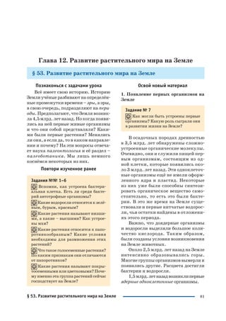 81
Глава 12. Развитие растительного мира на Земле
§ 53. Развитие растительного мира на Земле
Освой новый материал
1. Появление первых организмов на
Земле
Задание № 7
Как могли быть устроены первые
организмы? Какую роль сыграли они
в развитии жизни на Земле?
В осадочных породах древностью
в 3,5 млрд. лет обнаружены сложно
устроенные органические молекулы.
Очевидно, они и служили пищей пер
вым организмам, состоящим из од
ной клетки, которые появились око
ло 3 млрд. лет назад. Эти одноклеточ
ные организмы ещё не имели оформ
ленного ядра и пластид. Некоторые
из них уже были способны синтези
ровать органическое вещество само
стоятельно, то есть это были бакте
рии. В это же время на Земле суще
ствовали и первые нитчатые водорос
ли, чьи остатки найдены в отложени
ях этого периода.
Важно, что доядерные организмы
и водоросли выделяли большое коли
чество кислорода. Таким образом,
были созданы условия возникновения
на Земле животных.
Около 2,5 млрд. лет назад на Земле
интенсивно образовывались горы.
Многие группы организмов вымерли и
появились другие. Расцвета достигли
бактерии и водоросли.
1,5млрд.летназадвозниклипервые
ядерные одноклеточные организмы.
Познакомься с задачами урока
Всё имеет свою историю. Историю
Земли учёные разбивают на определён
ные промежутки времени – эры, а эры,
в свою очередь, подразделяют на пери
оды. Предполагают, что Земля возник
ла 4,5 млрд. лет назад. Но когда появи
лись на ней первые живые организмы
и что они собой представляли? Каки
ми были первые растения? Менялись
ли они, а если да, то в каком направле
нии и почему? На эти вопросы отвеча
ет наука палеонтология и её раздел –
палеоботаника. Мы лишь немного
коснёмся некоторых из них.
Повтори изученное ранее
Задания №№ 1–6
Вспомни, как устроена бактери
альная клетка. Есть ли среди бакте
рий автотрофные организмы?
Какие водоросли относятся к зелё
ным, бурым, красным?
Какие растения называют низши
ми, а какие – высшими? Как устрое
ны мхи?
Какие растения относятся к папо
ротникообразным? Какие условия
необходимы для размножения этих
растений?
Что такое голосеменные растения?
По каким признакам они отличаются
от папоротников?
Какие растения называют покры
тосеменными или цветковыми? Поче
му именно эта группа растений сейчас
господствует на Земле?
§ 53. Развитие растительного мира на Земле
 