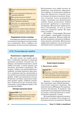 94
Какое строение имеют шляпочные
грибы?
Что такое микориза? Докажи, что
это пример симбиоза.
Как размножаются грибы?
Какие типы питания свойственны
грибам? Приведи примеры.
Почему не выращивают в про
мышленных условиях белые грибы
или маслята?
Выпишивсловарьновыетермины.
Составьте правила сбора грибов.
Оформите эти правила в виде плаката.
Подведение итогов и выводы
Своеобразие грибов определяется
сочетанием признаков как растений,
так и животных. Есть у грибов и ха
рактерные только для них признаки.
Вегетативное тело гриба состоит из
грибницы, или мицелия, образован
ного гифами. У шляпочных грибов из
мицелия образуется плодовое тело,
состоящее из ножки и шляпки. В зре
лых плодовых телах развиваются
споры, служащие для размножения
грибов. Среди шляпочных грибов
различают трубчатые и пластинча
тые формы. Шляпочные грибы могут
быть съедобными, но есть и очень
опасные, ядовитые грибы. Их надо
уметь узнавать.
Все грибы – гетеротрофы. Большая
часть грибов – сапротрофы. Существу
ют грибы паразиты. Многие грибы об
разуют микоризу и являются симбион
тами высших растений. Шляпочные
грибы надо охранять, так как они спо
собствуют росту и развитию леса.
§ 55. Разнообразие грибов
Познакомься с задачами урока
Мы уже знаем, что грибы могут
быть злейшими врагами и верными
друзьями человека. Сегодня мы, во
первых, постараемся выяснить, какие
грибы полезны, а какие вредны для
человека, растений и животных. Во
вторых, узнаем, как можно бороться с
грибами, которые приносят вред жиз
ни и здоровью других организмов и
как можно использовать возможности
грибов, чтобы они приносили пользу.
В третьих, уточним, какую роль в при
роде играют грибы, особенно почвен
ные. В результате мы получим пред
ставление о многообразии форм и ви
дов царства Грибы.
Повтори изученное ранее
Задания №№ 1–3
Вспомниохарактерныхдлягрибов
особенностях строения клетки, тела.
Как размножаются грибы?
Вспомни, какие типы гетеротроф
ного питания известны у грибов.
Освой новый материал
1. Дрожжевые грибы
Задание № 4
Выясни, какими особенностями
обладают дрожжи. Где они встречают
ся, какое значение имеют в природе и
как дрожжи использует человек?
Дрожжи – это сборная группа гри
бов, имеющих один общий признак –
отсутствие типичного мицелия. Их
известно около 500 видов. Это однокле
точные организмы. В природе они
встречаются на поверхности растений,
их плодах, в нектаре цветков, в сокои
стечениях деревьев, в почве.
Если рассмотреть дрожжи под мик
роскопом, то можно легко увидеть от
дельные клетки и их цепочки. Внутри
Глава 13. Грибы и лишайники
 