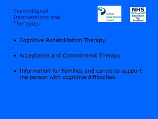 Psychological
Interventions and
Therapies


• Cognitive Rehabilitation Therapy

• Acceptance and Commitment Therapy

• Information for Families and carers to support
  the person with cognitive difficulties.
 