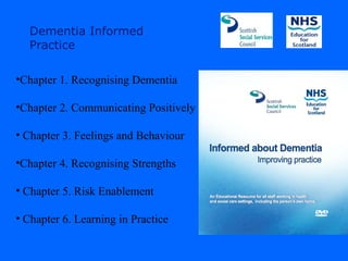 Dementia Informed
  Practice

•Chapter 1. Recognising Dementia

•Chapter 2. Communicating Positively

• Chapter 3. Feelings and Behaviour

•Chapter 4. Recognising Strengths

• Chapter 5. Risk Enablement

• Chapter 6. Learning in Practice
 