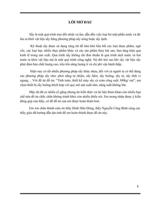 LỜI MỞ ĐẦU
Sấy là một quá trình trao đổi nhiệt và ẩm, dẫn đến việc loại bỏ một phần nước và độ
ẩm ra khỏi vật liệu sấy bằng phương pháp sấy nóng hoặc sấy lạnh.
Kỹ thuật sấy được sử dụng rộng rãi để làm khô hầu hết các loại dược phẩm, ngũ
cốc, các loại hạt, nhiều thực phẩm khác và các sản phẩm thủy hải sản, làm tăng hiệu quả
kinh tế trong sản xuất. Quá trình sấy không chỉ đơn thuần là quá trình tách nước và hơi
nước ra khỏi vật liệu mà là một quá trình công nghệ. Nó đòi hỏi sau khi sấy vật liệu sấy
phải đảm bảo chất lượng cao, tiêu tốn năng lượng ít và chi phí vận hành thấp.
Hiện nay có rất nhiều phương pháp sấy khác nhau, đối với cá người ta có thể dùng
các phương pháp sấy như: phơi nắng tự nhiên, sấy hầm, sấy buồng, sấy tủ, sấy tĩnh vỉ
ngang… Với đề tài đồ án: ”Tính toán, thiết kế máy sấy cá cơm công suất 300kg/ mẻ”, em
chọn thiết bị sấy buồng thích hợp với quy mô sản xuất nhỏ, năng suất không lớn.
Mặc dù đã có nhiều cố gắng nhưng do kiến thức và tài liệu tham khảo còn nhiều hạn
chế nên đồ án chắc chắn không tránh khỏi còn nhiều thiếu sót. Em mong nhận được ý kiến
đóng góp của thầy, cô để đồ án của em được hoàn thiện hơn.
Em xin chân thành cảm ơn thầy Đinh Hữu Đông, thầy Nguyễn Công Bỉnh cùng các
thầy giáo đã hướng dẫn tận tình để em hoàn thành được đồ án này.
1
 