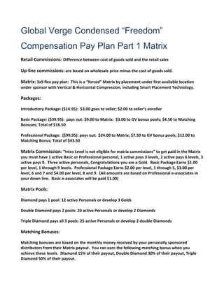 Global Verge Condensed “Freedom”
Compensation Pay Plan Part 1 Matrix
Retail Commissions: Difference between cost of goods sold and the retail sales

Up-line commissions: are based on wholesale price minus the cost of goods sold.

Matrix: 3x9 flex pay plan: This is a “forced” Matrix by placement under first available location
under sponsor with Vertical & Horizontal Compression, including Smart Placement Technology.

Packages:

Introductory Package: ($14.95): $3.00 goes to seller; $2.00 to seller’s enroller

Basic Package: ($39.95): pays out: $9.00 to Matrix: $3.00 to GV bonus pools; $4.50 to Matching
Bonuses; Total of $16.50

Professional Package: ($99.95): pays out: $24.00 to Matrix; $7.50 to GV bonus pools; $12.00 to
Matching Bonus; Total of $43.50

Matrix Commission: “Intro Level is not eligible for matrix commissions” to get paid in the Matrix
you must have 1 active Basic or Professional personal, 1 active pays 3 levels, 2 active pays 6 levels, 3
active pays 9. Three active personals, Congratulations you are a Gold. Basic Package Earns $1.00
per level, 1 through 9 levels. Professional Package Earns $2.00 per level, 1 through 5, $3.00 per
level, 6 and 7 and $4.00 per level, 8 and 9. (All amounts are based on Professional e-associates in
your down line. Basic e-associates will be paid $1.00)

Matrix Pools:

Diamond pays 1 pool: 12 active Personals or develop 3 Golds

Double Diamond pays 2 pools: 20 active Personals or develop 2 Diamonds

Triple Diamond pays all 3 pools: 25 active Personals or develop 2 double Diamonds

Matching Bonuses:

Matching bonuses are based on the monthly money received by your personally sponsored
distributors from their Matrix payout. You can earn the following matching bonus when you
achieve these levels. Diamond 15% of their payout, Double Diamond 30% of their payout, Triple
Diamond 50% of their payout.
 