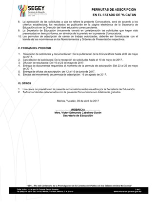 Secretaria de Educación
Comprometidos con tu Bienestar
2012 - 2018
PERMUTAS DE ADSCRIPCIÓN
EN EL ESTADO DE YUCATÁN
"2017, Año del Centenario de la Promulgación de la Constitución Política de los Estados Unidos Mexicanos”
Calle 34 No. 101-A por 25 Colonia García Ginerés 3 de 3
Tel (999) 930.39.50 Ext. 51034, Mérida, Yucatán, México, C.P. 97070 www.educacion.yucatan.gob.mx
8. La aprobación de las solicitudes a que se refiere la presente Convocatoria, será de acuerdo a los
criterios establecidos; los resultados se publicarán en la página electrónica de la Secretaría de
Educación y/o en la Dirección del nivel educativo correspondiente.
9. La Secretaría de Educación únicamente tomará en consideración las solicitudes que hayan sido
presentadas en tiempo y forma, en términos de lo previsto en la presente Convocatoria.
10. Las permutas de adscripción de centro de trabajo autorizadas, deberán ser formalizadas con el
trámite de los movimientos en los Nombramientos y Órdenes de Presentación respectivos.
V. FECHAS DEL PROCESO
1. Recepción de solicitudes y documentación: De la publicación de la Convocatoria hasta el 04 de mayo
de 2017.
2. Cancelación de solicitudes: De la recepción de solicitudes hasta el 10 de mayo de 2017.
3. Difusión de resultados: Del 16 al 22 de mayo de 2017.
4. Entrega de documentos requeridos al momento de la permuta de adscripción: Del 23 al 26 de mayo
de 2017.
5. Entrega de oficios de adscripción: del 12 al 16 de junio de 2017.
6. Efectos del movimiento de permuta de adscripción: 16 de agosto de 2017.
VI. OTROS
1. Los casos no previstos en la presente convocatoria serán resueltos por la Secretaría de Educación.
2. Todos los trámites relacionados con la presente Convocatoria son totalmente gratuitos.
Mérida, Yucatán, 05 de abril de 2017
___________(RÚBRICA)___________
Mtro. Víctor Edmundo Caballero Durán
Secretario de Educación
 