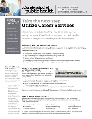 Whether you are a student seeking a new career or an alumnus
looking to advance, Career Services can connect you with valuable
resources to help you succeed in the public health workforce.
YOUR PATHWAYTO A SUCCESSFUL CAREER
To be successful after graduation, you’ll need strong proficiency in six core “Career Competencies”. Doing so will
allow you to effectively navigate change throughout your career. All career services offerings are designed to reflect
these Career Competencies:
1.	Articulate and apply academic course content in a professional setting
2.	Gain relevant experience that enhances the student’s professional goals
3.	Understand, develop, and articulate your “personal brand”
4.	Develop a current set of “professional documents”
5.	Engage in professional development through networking, professional organizations, and leadership
6.	Successfully plan and execute a job search strategy that leads to employment
ACCESS ColoradoSPH Connect FOR ALL
YOUR CAREER NEEDS
ColoradoSPH Connect is a centralized web portal where
you can access all levels of Career Services and Practice-
Based Learning. Some of the features of ColoradoSPH
Connect include:
•	 View jobs, practicum, internships, fellowships, post-doc, and volunteer postings
•	 Store your resumes, cover letters, portfolio items, and more
•	 Access to career resources, such as tip sheets, videos, and InterviewStream
•	 Input and track your practicum experience
•	 Access employer and Alumni contacts by syncing your account with your LinkedIn profile
Create your account by visiting www.ColoradoSPHconnect.com and clicking on the Student login button.
NEED SUPPORT ALONGTHE WAY?
Many ColoradoSPH students find career advising helpful in providing support for their future careers.
Our experienced, credentialed staff can meet with you via in-person or online conferencing. Some typical
career advising topics include:
•	 Resume/curriculum vitae	 •	 Job search strategy	 •	 Interviewing
•	 Cover letter	 •	 Professional networking	 •	 Professional references
•	 Personal branding	 •	 LinkedIn profile	 •	 Salary negotiation
To schedule an appointment, email the Manager of Career & Employer Relations with the dates/times you’re
available, preferred meeting format (in-person, online), and topics you’d like to discuss.
	 CAREER
			SERVICES
		MISSION
To serve the career
development needs of
Colorado School of
Public Health students
and alumni by providing
career skills training
to be successful in an
ever-changing job market.
Take the next step
Utilize Career Services
LEARN, ENGAGE,
AND CONNECT
Career Services hosts a
variety of events designed
to keep current on best
practices in the public
health career field. Log
into ColoradoSPH Connect
to view the Events Calendar
andinformationon:
•	 Webinars: topics such
as job searching,
personal branding,
and more
•	 Events: in-person
panels and net-
working with public
health employers and
professionals
•	 LinkedIn: join the
ColoradoSPH group
to connect with
students, alumni,
and employers
•	 Keynote speakers and
other events through
ColoradoSPH faculty
or research centers
 