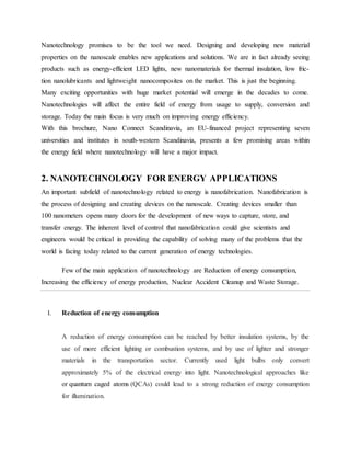 Nanotechnology promises to be the tool we need. Designing and developing new material
properties on the nanoscale enables new applications and solutions. We are in fact already seeing
products such as energy-efficient LED lights, new nanomaterials for thermal insulation, low fric-
tion nanolubricants and lightweight nanocomposites on the market. This is just the beginning.
Many exciting opportunities with huge market potential will emerge in the decades to come.
Nanotechnologies will affect the entire field of energy from usage to supply, conversion and
storage. Today the main focus is very much on improving energy efficiency.
With this brochure, Nano Connect Scandinavia, an EU-financed project representing seven
universities and institutes in south-western Scandinavia, presents a few promising areas within
the energy field where nanotechnology will have a major impact.
2. NANOTECHNOLOGY FOR ENERGY APPLICATIONS
An important subfield of nanotechnology related to energy is nanofabrication. Nanofabrication is
the process of designing and creating devices on the nanoscale. Creating devices smaller than
100 nanometers opens many doors for the development of new ways to capture, store, and
transfer energy. The inherent level of control that nanofabrication could give scientists and
engineers would be critical in providing the capability of solving many of the problems that the
world is facing today related to the current generation of energy technologies.
Few of the main application of nanotechnology are Reduction of energy consumption,
Increasing the efficiency of energy production, Nuclear Accident Cleanup and Waste Storage.
I. Reduction of energy consumption
A reduction of energy consumption can be reached by better insulation systems, by the
use of more efficient lighting or combustion systems, and by use of lighter and stronger
materials in the transportation sector. Currently used light bulbs only convert
approximately 5% of the electrical energy into light. Nanotechnological approaches like
or quantum caged atoms (QCAs) could lead to a strong reduction of energy consumption
for illumination.
 