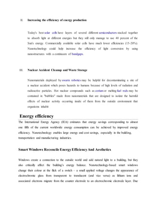 II. Increasing the efficiency of energy production
Today's best solar cells have layers of several different semiconductors stacked together
to absorb light at different energies but they still only manage to use 40 percent of the
Sun's energy. Commercially available solar cells have much lower efficiencies (15-20%).
Nanotechnology could help increase the efficiency of light conversion by using
nanostructures with a continuum of bandgaps.
III. Nuclear Accident Cleanup and Waste Storage
Nanomaterials deployed by swarm robotics may be helpful for decontaminating a site of
a nuclear accident which poses hazards to humans because of high levels of radiation and
radioactive particles. Hot nuclear compounds such as corium or melting fuel rods may be
contained in "bubbles" made from nanomaterials that are designed to isolate the harmful
effects of nuclear activity occurring inside of them from the outside environment that
organisms inhabit
Energy efficiency
The International Energy Agency (IEA) estimates that energy savings corresponding to almost
one fifth of the current worldwide energy consumption can be achieved by improved energy
efficiency. Nanotechnology enables large energy and cost savings, especially in the building,
transportation and manufacturing industries.
Smart Windows Reconcile EnergyEfficiencyAnd Aesthetics
Windows create a connection to the outside world and add natural light to a building, but they
also critically affect the building’s energy balance. Nanotechnology-based smart windows
change their colour at the flick of a switch – a small applied voltage changes the appearance of
electrochromic glass from transparent to translucent (and vice versa) as lithium ions and
associated electrons migrate from the counter electrode to an electrochromic electrode layer. Due
 