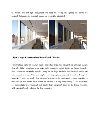 to efficient heat and light management, the need for cooling and lighting can thereby be
optimally balanced, and motorised shades can be partially eliminated.
Light Weight Constructions BoostFuelEfficiency
Nanostructured metal or polymer matrix composites define new standards in lightweight design;
they offer higher strength-to-weight ratio, higher resistance against fatigue and better formability
than conventional composite materials owing to the large interfacial area between matrix and
reinforcement structure. They also display interesting optical, electrical, thermal and magnetic
properties. Lighter and smaller heat exchange systems can be constructed by using nanofluids, a
new class of heat transfer fluids, where the addition of a very small quantity (<1 % by volume)
of nanoparticles to a traditional heat transfer fluid dramatically improves its thermal properties
while not significantly affecting the flow properties.
 