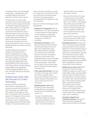 11
an example of the connectivity between
border leaves, a collapsed data center
core/WAN edge tier, and external
networks for Internet and DCI options.
The data center core routers might
provide the interconnection between data
center PoDs built as single-tier, leaf-spine,
or optimized 5-stage Clos deployments
within a data center site. For enterprises,
the core router might also provide
connections to the enterprise campus
networks through campus core routers.
The data center core might also connect
to WAN edge devices for WAN and
interconnect connections. Note that
border leaves connecting to the data
center core provide the Layer 2 or Layer 3
handoff, along with any overlay control and
data planes.
The WAN edge devices provide the
interfaces to the Internet and DCI
solutions. Specifically for DCI, these
devices function as the Provider Edge
(PE) routers, enabling connections to
other data center sites through WAN
technologies like Multiprotocol Label
Switching (MPLS) VPN, Virtual Private
LAN Services (VPLS), Provider Backbone
Bridges (PBB), Dense Wavelength
Division Multiplexing (DWDM), and so
forth. These DCI solutions are described
in a later section.
Building Data Center Sites
with Brocade VCS Fabric
Technology
Brocade VCS fabrics are Ethernet
fabrics built for modern data center
infrastructure needs. With Brocade VCS
Fabric technology, up to 48 Brocade
VDX switches can participate in a VCS
fabric. The data plane of the VCS fabric is
based on the Transparent Interconnection
of Lots of Links (TRILL) standard,
supported by Layer 2 routing protocols
that propagate topology information within
the fabrics. This ensures that there are no
loops in the fabrics, and there is no need
to run Spanning Tree Protocol (STP). Also,
none of the links are blocked. Brocade
VCS Fabric technology provides a
compelling solution for deploying a Layer
2 Clos topology.
Brocade VCS Fabric technology provides
these benefits:
••Single point of management: With all
the switches in a VCS fabric participating
in a logical chassis, the entire topology
can be managed as a single switch
chassis. This drastically reduces the
management complexity of
the solution.
••Distributed control plane: Control
plane and data plane state information
is shared across devices in the VCS
fabric, which enables fabric-wide
MAC address learning, multiswitch
port channels (vLAG), Distributed
Spanning Tree (DiST), and gateway
redundancy protocols like Virtual
Router Redundancy Protocol–Extended
(VRRP-E) and Fabric Virtual Gateway
(FVG), among others. These enable
the VCS fabric to function like a single
switch to interface with other entities in
the infrastructure.
••TRILL-based Ethernet fabric: Brocade
VCS Fabric technology, which is based
on the TRILL standard, ensures
that no links are blocked in the Layer 2
network. Because of the existence of a
Layer 2 routing protocol, STP is
not required.
••Multipathing from Layers 1 to 3:
Brocade VCS Fabric technology
provides efficiency and resiliency
through the use of multipathing from
Layers 1 to 3:
-- At Layer 1, Brocade trunking
(BTRUNK) enables frame-based
load balancing between a pair of
switches that are part of the VCS
fabric. This ensures that thick, or
“elephant” flows do not congest an
Inter-Switch Link (ISL).
-- Because of the existence of a Layer
2 routing protocol, Layer 2 ECMP
is performed between multiple next
hops. This is critical in a Clos topology,
where all the spines are ECMP next
hops for a leaf that sends traffic to an
endpoint connected to another leaf.
The same applies for ECMP traffic
from the spines that have the super-
spines as the next hops.
-- Layer 3 ECMP using Layer 3 routing
protocols ensures that traffic is load
balanced between Layer 3 next hops.
••Embedded automation: Brocade VCS
Fabric technology provides embedded
turnkey automation built into Brocade
Network OS. These automation features
enable zero-touch provisioning of new
switches into an existing fabric. Brocade
VDX switches also provide multiple
management methods, including the
Command Line Interface (CLI), Simple
Network Management Protocol (SNMP),
REST, and Network Configuration
Protocol (NETCONF) interfaces.
••Multitenancy at Layers 2 and 3: With
Brocade VCS Fabric technology,
multitenancy features at Layers 2 and 3
enable traffic isolation and segmentation
across the fabric. Brocade VCS Fabric
technology allows an extended range of
up to 8000 Layer 2 domains within the
fabric, while isolating overlapping IEEE
802.1q-based tenant networks
into separate Layer 2 domains.
Layer 3 multitenancy using Virtual
Routing and Forwarding (VRF)
protocols, multi-VRF routing protocols,
as well as BGP-EVPN, enables large-
scale Layer 3 multitenancy.
••Ecosystem integration and
virtualization features: Brocade VCS
Fabric technology integrates with
leading industry solutions and products
 