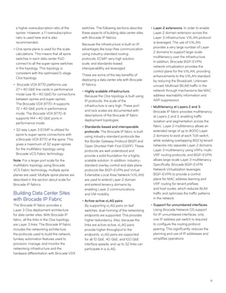 15
a higher oversubscription ratio at the
spines. However, a 1:1 oversubscription
ratio is used here and is also
recommended.
••One spine plane is used for the scale
calculations. This means that all spine
switches in each data center PoD
connect to all the super-spine switches
in the topology. This topology is
consistent with the optimized 5-stage
Clos topology.
•• Brocade VDX 8770 platforms use
27 × 40 GbE line cards in performance
mode (use 18 × 40 GbE) for connections
between spines and super-spines.
The Brocade VDX 8770-4 supports
72 × 40 GbE ports in performance
mode. The Brocade VDX 8770-8
supports 144 × 40 GbE ports in
performance mode.
••32-way Layer 3 ECMP is utilized for
spine to super-spine connections with
a Brocade VDX 8770 at the spine. This
gives a maximum of 32 super-spines
for the multifabric topology using
Brocade VCS Fabric technology.
Note: For a larger port scale for the
multifabric topology using Brocade
VCS Fabric technology, multiple spine
planes are used. Multiple spine planes are
described in the section about scale for
Brocade IP fabrics.
Building Data Center Sites
with Brocade IP Fabric
The Brocade IP fabric provides a
Layer 3 Clos deployment architecture
for data center sites. With Brocade IP
fabric, all the links in the Clos topology
are Layer 3 links. The Brocade IP fabric
includes the networking architecture,
the protocols used to build the network,
turnkey automation features used to
provision, manage, and monitor the
networking infrastructure and the
hardware differentiation with Brocade VDX
switches. The following sections describe
these aspects of building data center sites
with Brocade IP fabrics.
Because the infrastructure is built on IP,
advantages like loop-free communication
using industry-standard routing
protocols, ECMP, very high solution
scale, and standards-based
interoperablility are leveraged.
These are some of the key benefits of
deploying a data center site with Brocade
IP fabrics:
••Highly scalable infrastructure:
Because the Clos topology is built using
IP protocols, the scale of the
infrastructure is very high. These port
and rack scales are documented with
descriptions of the Brocade IP fabric
deployment topologies.
••Standards-based and interoperable
protocols: The Brocade IP fabric is built
using industry-standard protocols like
the Border Gateway Protocol (BGP) and
Open Shortest Path First (OSPF). These
protocols are well understood and
provide a solid foundation for a highly
scalable solution. In addition, industry-
standard overlay control and data plane
protocols like BGP-EVPN and Virtual
Extensible Local Area Network (VXLAN)
are used to extend Layer 2 domain
and extend tenancy domains by
enabling Layer 2 communications
and VM mobility.
••Active-active vLAG pairs:
By supporting vLAG pairs on leaf
switches, dual-homing of the networking
endpoints are supported. This provides
higher redundancy. Also, because the
links are active-active, vLAG pairs
provide higher throughput to the
endpoints. vLAG pairs are supported
for all 10 GbE, 40 GbE, and 100 GbE
interface speeds, and up to 32 links can
participate in a vLAG.
••Layer 2 extensions: In order to enable
Layer 2 domain extension across the
Layer 3 infrastructure, VXLAN protocol
is leveraged. The use of VXLAN
provides a very large number of Layer
2 domains to support large-scale
multitenancy over the infrastructure.
In addition, Brocade BGP-EVPN
network virtualization provides the
control plane for the VXLAN, providing
enhancements to the VXLAN standard
by reducing the Broadcast, Unknown
unicast, Multicast (BUM) traffic in the
network through mechanisms like MAC
address reachability information and
ARP suppression.
••Multitenancy at Layers 2 and 3:
Brocade IP fabric provides multitenancy
at Layers 2 and 3, enabling traffic
isolation and segmentation across the
fabric. Layer 2 multitenancy allows an
extended range of up to 8000 Layer
2 domains to exist at each ToR switch,
while isolating overlapping 802.1q tenant
networks into separate Layer 2 domains.
Layer 3 multitenancy using VRFs, multi-
VRF routing protocols, and BGP-EVPN
allows large-scale Layer 3 multitenancy.
Specifically, Brocade BGP-EVPN
Network Virtualization leverages
BGP-EVPN to provide a control
plane for MAC address learning and
VRF routing for tenant prefixes
and host routes, which reduces BUM
traffic and optimizes the traffic patterns
in the network.
••Support for unnumbered interfaces:
Using Brocade Network OS support
for IP unnumbered interfaces, only
one IP address per switch is required
to configure the routing protocol
peering. This significantly reduces the
planning and use of IP addresses and
simplifies operations.
 