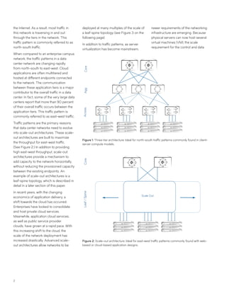2
the Internet. As a result, most traffic in
this network is traversing in and out
through the tiers in the network. This
traffic pattern is commonly referred to as
north-south traffic.
When compared to an enterprise campus
network, the traffic patterns in a data
center network are changing rapidly
from north-south to east-west. Cloud
applications are often multitiered and
hosted at different endpoints connected
to the network. The communication
between these application tiers is a major
contributor to the overall traffic in a data
center. In fact, some of the very large data
centers report that more than 90 percent
of their overall traffic occurs between the
application tiers. This traffic pattern is
commonly referred to as east-west traffic.
Traffic patterns are the primary reasons
that data center networks need to evolve
into scale-out architectures. These scale-
out architectures are built to maximize
the throughput for east-west traffic.
(See Figure 2.) In addition to providing
high east-west throughput, scale-out
architectures provide a mechanism to
add capacity to the network horizontally,
without reducing the provisioned capacity
between the existing endpoints. An
example of scale-out architectures is a
leaf-spine topology, which is described in
detail in a later section of this paper.
In recent years, with the changing
economics of application delivery, a
shift towards the cloud has occurred.
Enterprises have looked to consolidate
and host private cloud services.
Meanwhile, application cloud services,
as well as public service provider
clouds, have grown at a rapid pace. With
this increasing shift to the cloud, the
scale of the network deployment has
increased drastically. Advanced scale-
out architectures allow networks to be
CoreAggAccess
Figure 1: Three-tier architecture: Ideal for north-south traffic patterns commonly found in client-
server compute models.
Figure 2: Scale-out architecture: Ideal for east-west traffic patterns commonly found with web-
based or cloud-based application designs.
Leaf/Spine
Scale Out
Core
deployed at many multiples of the scale of
a leaf-spine topology (see Figure 3 on the
following page).
In addition to traffic patterns, as server
virtualization has become mainstream,
newer requirements of the networking
infrastructure are emerging. Because
physical servers can now host several
virtual machines (VM), the scale
requirement for the control and data
 