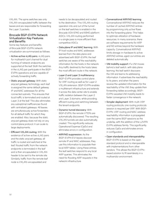 32
VXLAN. The spine switches see only
VXLAN-encapsulated traffic between the
leaves and are responsible for forwarding
the Layer 3 packets.
Brocade BGP-EVPN Network
Virtualization Key Features
and Benefits
Some key features and benefits
of Brocade BGP-EVPN network
virtualization are summarized as follows:
••Active-active vLAG pairs: vLAG pairs
for multiswitch port channel for dual
homing of network endpoints are
supported at the leaf. Both the switches
in the vLAG pair participate in the BGP-
EVPN operations and are capable of
actively forwarding traffic.
••Static anycast gateway: With static
anycast gateway technology, each leaf
is assigned the same default gateway
IP and MAC addresses for all the
connected subnets. This ensures that
local traffic is terminated and routed at
Layer 3 at the leaf. This also eliminates
any suboptimal inefficiencies found
with centralized gateways. All leaves
are simultaneously active forwarders
for all default traffic for which they
are enabled. Also, because the static
anycast gateway does not rely on any
control plane protocol, it can scale to
large deployments.
••Efficient VXLAN routing: With the
existence of active-active vLAG pairs
and the static anycast gateway, all
traffic is routed and switched at the
leaf. Routed traffic from the network
endpoints is terminated in the leaf
and is then encapsulated in VXLAN
header to be sent to the remote site.
Similarly, traffic from the remote leaf
node is VXLAN-encapsulated and
needs to be decapsulated and routed
to the destination. This VXLAN routing
operation into and out of the tunnel
on the leaf switches is enabled in the
Brocade VDX 6740 and 6940 platform
ASICs. VXLAN routing performed
in a single pass is more efficient than
competitive ASICs.
••Data plane IP and MAC learning: With
IP host routes and MAC addresses
learned from the data plane and
advertised with BGP-EVPN, the leaf
switches are aware of the reachability
information for the hosts in the network.
Any traffic destined to the hosts takes
the most efficient route in the network.
••Layer 2 and Layer 3 multitenancy:
BGP-EVPN provides control plane
for VRF routing as well as for Layer 2
VXLAN extension. BGP-EVPN enables
a multitenant infrastructure and extends
it across the data center site to enable
traffic isolation between the Layer 2
and Layer 3 domains, while providing
efficient routing and switching between
the tenant endpoints.
••Dynamic tunnel discovery: With
BGP-EVPN, the remote VTEPs are
automatically discovered. The resulting
VXLAN tunnels are also automatically
created. This significantly reduces
Operational Expense (OpEx) and
eliminates errors in configuration.
••ARP/ND suppression: As the
BGP-EVPN EVI leaves discover
remote IP and MAC addresses, they
use this information to populate their
local ARP tables. Using these entries,
the leaf switches respond to any local
ARP queries. This eliminates the
need for flooding ARP requests in the
network infrastructure.
••Conversational ARP/ND learning:
Conversational ARP/ND reduces the
number of cached ARP/ND entries
by programming only active flows
into the forwarding plane. This helps
to optimize utilization of hardware
resources. In many scenarios, there
are software requirements for ARP
and ND entries beyond the hardware
capacity. Conversational ARP/ND
limits storage-in-hardware to active
ARP/ND entries; aged-out entries are
deleted automatically.
••VM mobility support: If a VM moves
behind a leaf switch, with data plane
learning, the leaf switch discovers
the VM and learns its addressing
information. It advertises the reachability
to its peers, and when the peers
receive the updated information for the
reachability of the VM, they update their
forwarding tables accordingly. BGP-
EVPN-assisted VM mobility leads to
faster convergence in the network.
••Simpler deployment: With multi-VRF
routing protocols, one routing protocols
session is required per VRF. With BGP-
EVPN, VRF routing and MAC address
reachability information is propagated
over the same BGP sessions as the
underlay, with the addition of the L2VPN
EVPN address family. This significantly
reduces OpEx and eliminates errors
in configuration.
••Open standards and interoperability:
BGP-EVPN is based on the open
standard protocol and is interoperable
with implementations from other
vendors. This allows the BGP-EVPN-
based solution to fit seamlessly in a
multivendor environment.
 