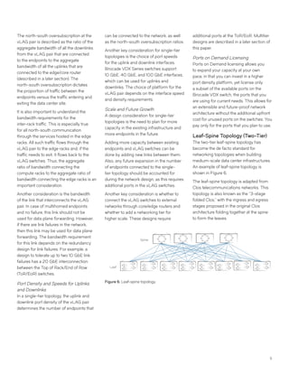 5
The north-south oversubscription at the
vLAG pair is described as the ratio of the
aggregate bandwidth of all the downlinks
from the vLAG pair that are connected
to the endpoints to the aggregate
bandwidth of all the uplinks that are
connected to the edge/core router
(described in a later section). The
north-south oversubscription dictates
the proportion of traffic between the
endpoints versus the traffic entering and
exiting the data center site.
It is also important to understand the
bandwidth requirements for the
inter-rack traffic. This is especially true
for all north-south communication
through the services hosted in the edge
racks. All such traffic flows through the
vLAG pair to the edge racks and, if the
traffic needs to exit, it flows back to the
vLAG switches. Thus, the aggregate
ratio of bandwidth connecting the
compute racks to the aggregate ratio of
bandwidth connecting the edge racks is an
important consideration.
Another consideration is the bandwidth
of the link that interconnects the vLAG
pair. In case of multihomed endpoints
and no failure, this link should not be
used for data plane forwarding. However,
if there are link failures in the network,
then this link may be used for data plane
forwarding. The bandwidth requirement
for this link depends on the redundancy
design for link failures. For example, a
design to tolerate up to two 10 GbE link
failures has a 20 GbE interconnection
between the Top of Rack/End of Row
(ToR/EoR) switches.
Port Density and Speeds for Uplinks
and Downlinks
In a single-tier topology, the uplink and
downlink port density of the vLAG pair
determines the number of endpoints that
can be connected to the network, as well
as the north-south oversubscription ratios.
Another key consideration for single-tier
topologies is the choice of port speeds
for the uplink and downlink interfaces.
Brocade VDX Series switches support
10 GbE, 40 GbE, and 100 GbE interfaces,
which can be used for uplinks and
downlinks. The choice of platform for the
vLAG pair depends on the interface speed
and density requirements.
Scale and Future Growth
A design consideration for single-tier
topologies is the need to plan for more
capacity in the existing infrastructure and
more endpoints in the future.
Adding more capacity between existing
endpoints and vLAG switches can be
done by adding new links between them.
Also, any future expansion in the number
of endpoints connected to the single-
tier topology should be accounted for
during the network design, as this requires
additional ports in the vLAG switches.
Another key consideration is whether to
connect the vLAG switches to external
networks through core/edge routers and
whether to add a networking tier for
higher scale. These designs require
additional ports at the ToR/EoR. Multitier
designs are described in a later section of
this paper.
Ports on Demand Licensing
Ports on Demand licensing allows you
to expand your capacity at your own
pace, in that you can invest in a higher
port density platform, yet license only
a subset of the available ports on the
Brocade VDX switch, the ports that you
are using for current needs. This allows for
an extensible and future-proof network
architecture without the additional upfront
cost for unused ports on the switches. You
pay only for the ports that you plan to use.
Leaf-Spine Topology (Two-Tier)
The two-tier leaf-spine topology has
become the de facto standard for
networking topologies when building
medium-scale data center infrastructures.
An example of leaf-spine topology is
shown in Figure 6.
The leaf-spine topology is adapted from
Clos telecommunications networks. This
topology is also known as the “3-stage
folded Clos,” with the ingress and egress
stages proposed in the original Clos
architecture folding together at the spine
to form the leaves.
Leaf
Spine
Figure 6: Leaf-spine topology.
 