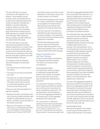 6
The role of the leaf is to provide
connectivity to the endpoints in the
network. These endpoints include
compute servers and storage devices,
as well as other networking devices like
routers and switches, load balancers,
firewalls, or any other networking
endpoint—physical or virtual. As all
endpoints connect only to the leaves,
policy enforcement including security,
traffic path selection, Quality of Service
(QoS) markings, traffic scheduling,
policing, shaping, and traffic redirection
are implemented at the leaves.
The role of the spine is to provide
interconnectivity between the leaves.
Network endpoints do not connect to the
spines. As most policy implementation
is performed at the leaves, the major role
of the spine is to participate in the control
plane and data plane operations for traffic
forwarding between the leaves.
As a design principle, the following
requirements apply to the leaf-spine
topology:
••Each leaf connects to all the spines in
the network.
••The spines are not interconnected with
each other.
••The leaves are not interconnected with
each other for data plane purposes.
(The leaves may be interconnected
for control plane operations such as
forming a server-facing vLAG.)
These are some of the key benefits of a
leaf-spine topology:
••Because each leaf is connected to every
spine, there are multiple redundant paths
available for traffic between any pair of
leaves. Link failures cause other paths in
the network to be used.
••Because of the existence of multiple
paths, Equal-Cost Multipathing (ECMP)
can be leveraged for flows traversing
between pairs of leaves. With ECMP,
each leaf has equal-cost routes, to reach
destinations in other leaves, equal to the
number of spines in the network.
••The leaf-spine topology provides a basis
for a scale-out architecture. New leaves
can be added to the network without
affecting the provisioned east-west
capacity for the existing infrastructure.
••The role of each tier in the network is
well defined (as discussed previously),
providing modularity in the networking
functions and reducing architectural and
deployment complexities.
••The leaf-spine topology provides
granular control over subscription
ratios for traffic flowing within a rack,
traffic flowing between racks, and traffic
flowing outside the leaf-spine topology.
Design Considerations for a
Leaf-Spine Topology
There are several design considerations
for deploying a leaf-spine topology.
This section summarizes the key
considerations.
Oversubscription Ratios
It is important for network architects
to understand the expected traffic
patterns in the network. To this effect,
the oversubscription ratios at each
layer should be well understood and
planned for.
For a leaf switch, the ports connecting
to the endpoints are defined as downlink
ports, and the ports connecting to the
spines are defined as uplink ports. The
oversubscription ratio at the leaves is
the ratio of the aggregate bandwidth for
the downlink ports and the aggregate
bandwidth for the uplink ports.
For a spine switch in a leaf-spine
topology, the east-west oversubscription
ratio is defined per pair of leaf switches
connecting to the spine switch. For a
given pair of leaf switches connecting to
the spine switch, the oversubscription ratio
is the ratio of aggregate bandwidth of the
links connecting to each leaf switch. In a
majority of deployments, this ratio is 1:1,
making the east-west oversubscription
ratio at the spine nonblocking.
Exceptions to the nonblocking east-
west oversubscriptions should be well
understood and depend on the traffic
patterns of the endpoints that are
connected to the respective leaves.
The oversubscription ratios described
here govern the ratio of traffic bandwidth
between endpoints connected to
the same leaf switch and the traffic
bandwidth between endpoints connected
to different leaf switches. As an
example, if the oversubscription ratio is
3:1 at the leaf and 1:1 at the spine, then the
bandwidth of traffic between endpoints
connected to the same leaf switch
should be three times the bandwidth
between endpoints connected to
different leaves. From a network
endpoint perspective, the network
oversubscriptions should be planned
so that the endpoints connected to the
network have the required bandwidth for
communications. Specifically, endpoints
that are expected to use higher bandwidth
should be localized to the same leaf
switch (or same leaf switch pair—when
endpoints are multihomed).
The ratio of the aggregate bandwidth of
all the spine downlinks connected to the
leaves to the aggregate bandwidth of all
the downlinks connected to the border
leaves (described in the edge services
and border switch section) defines the
north-south oversubscription at the spine.
The north-south oversubscription dictates
the traffic destined to the services that are
connected to the border leaf switches and
that exit the data center site.
Leaf and Spine Scale
Because the endpoints in the network
connect only to the leaf switches, the
number of leaf switches in the network
 