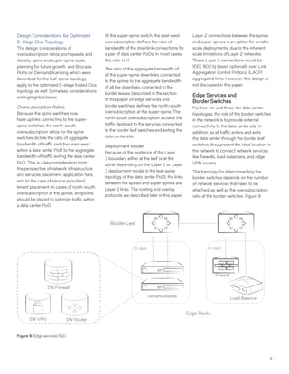 9
Design Considerations for Optimized
5-Stage Clos Topology
The design considerations of
oversubscription ratios, port speeds and
density, spine and super-spine scale,
planning for future growth, and Brocade
Ports on Demand licensing, which were
described for the leaf-spine topology,
apply to the optimized 5-stage folded Clos
topology as well. Some key considerations
are highlighted below.
Oversubscription Ratios
Because the spine switches now
have uplinks connecting to the super-
spine switches, the north-south
oversubscription ratios for the spine
switches dictate the ratio of aggregate
bandwidth of traffic switched east-west
within a data center PoD to the aggregate
bandwidth of traffic exiting the data center
PoD. This is a key consideration from
the perspective of network infrastructure
and services placement, application tiers,
and (in the case of service providers)
tenant placement. In cases of north-south
oversubscription at the spines, endpoints
should be placed to optimize traffic within
a data center PoD.
At the super-spine switch, the east-west
oversubscription defines the ratio of
bandwidth of the downlink connections for
a pair of data center PoDs. In most cases,
this ratio is 1:1.
The ratio of the aggregate bandwidth of
all the super-spine downlinks connected
to the spines to the aggregate bandwidth
of all the downlinks connected to the
border leaves (described in the section
of this paper on edge services and
border switches) defines the north-south
oversubscription at the super-spine. The
north-south oversubscription dictates the
traffic destined to the services connected
to the border leaf switches and exiting the
data center site.
Deployment Model
Because of the existence of the Layer
3 boundary either at the leaf or at the
spine (depending on the Layer 2 or Layer
3 deployment model in the leaf-spine
topology of the data center PoD), the links
between the spines and super-spines are
Layer 3 links. The routing and overlay
protocols are described later in this paper.
Layer 2 connections between the spines
and super-spines is an option for smaller
scale deployments, due to the inherent
scale limitations of Layer 2 networks.
These Layer 2 connections would be
IEEE 802.1q based optionally over Link
Aggregation Control Protocol (LACP)
aggregated links. However, this design is
not discussed in this paper.
Edge Services and
Border Switches
For two-tier and three-tier data center
topologies, the role of the border switches
in the network is to provide external
connectivity to the data center site. In
addition, as all traffic enters and exits
the data center through the border leaf
switches, they present the ideal location in
the network to connect network services
like firewalls, load-balancers, and edge
VPN routers.
The topology for interconnecting the
border switches depends on the number
of network services that need to be
attached, as well as the oversubscription
ratio at the border switches. Figure 9
Figure 9: Edge services PoD.
Border Leaf
Servers/Blades
10 GbE
Edge Racks
Load Balancer
10 GbE
Firewall
SW RouterSW VPN
SW Firewall
 