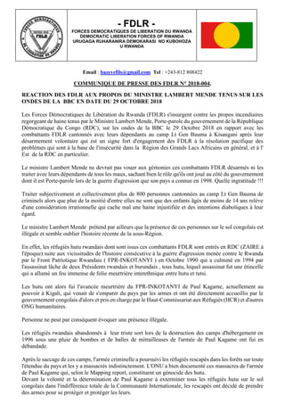 Email : bazeyefils@gmail.com Tel : +243-812 808422
COMMUNIQUE DE PRESSE DES FDLR N° 2018-004.
REACTION DES FDLR AUX PROPOS DU MINISTRE LAMBERT MENDE TENUS SUR LES
ONDES DE LA BBC EN DATE DU 29 OCTOBRE 2018
Les Forces Démocratiques de Libération du Rwanda (FDLR) s'insurgent contre les propos incendiaires
regorgeant de haine tenus par le Ministre Lambert Mende, Porte-parole du gouvernement de la République
Démocratique du Congo (RDC), sur les ondes de la BBC le 29 Octobre 2018 en rapport avec les
combattants FDLR cantonnés avec leurs dépendants au camp Lt Gen Bauma à Kisangani après leur
désarmement volontaire qui est un signe fort d'engagement des FDLR à la résolution pacifique des
problèmes qui sont à la base de l'insécurité dans la Région des Grands Lacs Africains en général, et à l'
Est de la RDC en particulier.
Le ministre Lambert Mende ne devrait pas vouer aux gémonies ces combattants FDLR désarmés ni les
traiter avec leurs dépendants de tous les maux, sachant bien le rôle qu'ils ont joué au côté du gouvernement
dont il est Porte-parole lors de la guerre d'agression que son pays a connue en 1998. Quelle ingratitude !!!
Traiter subjectivement et collectivement plus de 800 personnes cantonnées au camp Lt Gen Bauma de
criminels alors que plus de la moitié d'entre elles ne sont que des enfants âgés de moins de 14 ans relève
d'une considération irrationnelle qui cache mal une haine injustifiée et des intentions diaboliques à leur
égard.
Le ministre Lambert Mende prétend par ailleurs que la présence de ces personnes sur le sol congolais est
illégale et semble oublier l'histoire récente de la sous-Région.
En effet, les réfugiés hutu rwandais dont sont issus ces combattants FDLR sont entrés en RDC (ZAIRE à
l'époque) suite aux vicissitudes de l'histoire consécutive à la guerre d'agression menée contre le Rwanda
par le Front Patriotique Rwandais ( FPR-INKOTANYI ) en Octobre 1990 qui a culminé en 1994 par
l'assassinat lâche de deux Présidents rwandais et burundais , tous hutu, lequel assassinat fut une étincelle
qui a allumé un feu immense de folie meurtrière interethnique entre hutu et tutsi.
Les hutu ont alors fui l'avancée meurtrière du FPR-INKOTANYI de Paul Kagame, actuellement au
pouvoir à Kigali, qui venait de s'emparer du pays par les armes et ont été directement accueillis par le
gouvernement congolais d'alors et pris en charge par le Haut-Commissariat aux Réfugiés (HCR) et d'autres
ONG humanitaires.
Personne ne peut par conséquent évoquer une présence illégale.
Les réfugiés rwandais abandonnés à leur triste sort lors de la destruction des camps d'hébergement en
1996 sous une pluie de bombes et de balles de mitrailleuses de l'armée de Paul Kagame ont fui en
débandade.
Après le saccage de ces camps, l'armée criminelle a poursuivi les réfugiés rescapés dans les forêts sur toute
l'étendue du pays et les y a massacrés indistinctement. L'ONU a bien documenté ces massacres de l'armée
de Paul Kagame qui, selon le Mapping report, constituent un génocide des hutu.
Devant la volonté et la détermination de Paul Kagame à exterminer tous les réfugiés hutu sur le sol
congolais dans l'indifférence totale de la Communauté Internationale, les rescapés ont décidé de prendre
des armes pour se protéger et protéger les leurs.
- FDLR -
FORCES DEMOCRATIQUES DE LIBERATION DU RWANDA
DEMOCRATIC LIBERATION FORCES OF RWANDA
URUGAGA RUHARANIRA DEMOKARASI NO KUBOHOZA
U RWANDA
 