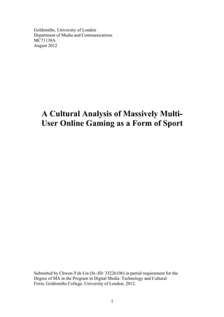 Goldsmiths, University of London
Department of Media and Communications
MC71138A
August 2012
A Cultural Analysis of Massively Multi-
User Online Gaming as a Form of Sport
Submitted by Chwen-Yuh Lin (St.-ID: 33226106) in partial requirement for the
Degree of MA in the Program in Digital Media: Technology and Cultural
Form, Goldsmiths College, University of London, 2012.
1
 