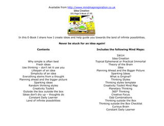 Available from http://www.mindmapinspiration.co.uk
In this E-Book I share how I create ideas and help guide you towards the land of infinite possibilities.
Never be stuck for an idea again!
Contents
Why simple is often best
Fresh ideas
Use thinking – don’t let it use you
Lifespan of an idea
Simplicity of an idea
Everything stems from a thought
Planning ahead and the bigger picture
Sparking ideas
Random thinking styles
Creativity Toolkit
Outside the box outside the box
Ideas don’t dry up – thoughts do
Constant Daily Learner
Land of infinite possibilities
Includes the following Mind Maps:
5W1H
Idea Creation
Topical Ephemeral or Practical Immortal
Theory of the Brain
Idea
Planning Ahead and the Bigger Picture
Sparking Ideas
What is Original?
Thinking Styles
Thinking styles template
Creativity Toolkit Mind Map
Planetary Thinking
360° Thinking
Creative Focus
Odd Combinations
Thinking outside the Box
Thinking outside the Box Checklist
Curious Brain
Constant Daily Learner
 
