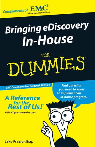 Compliments of




 Bringing eDiscovery
                In-House

                                       on
                   actice Special Editi         Find out what
  EMC Compliance Pr
                                             you need to know
                                            to implement an
 A Reference                                  in-house program!
        for the
   Rest of Us!                    ®


 FREE eTips at dummies.com®




 Jake Frazier, Esq.
 