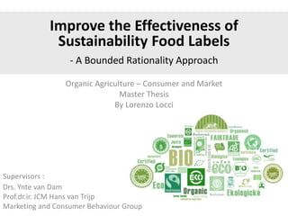 Organic Agriculture – Consumer and Market
Master Thesis
By Lorenzo Locci
Supervisors :
Drs. Ynte van Dam
Prof.dr.ir. JCM Hans van Trijp
Marketing and Consumer Behaviour Group
Improve the Effectiveness of
Sustainability Food Labels
- A Bounded Rationality Approach
 