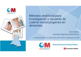 Métodos analíticos para
investigación y recuento de
Listeria monocytogenes en
alimentos
Mar Carretero
Laboratorio Regional de Salud Pública
II Jornadas formativas de Salud Pública CSIT. Madrid, 4 septiembre, de 2019
 
