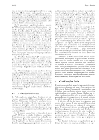 4401-8                                                                                                           Lima e Almeida



tivos `s inova¸˜es tecnol´gicas pode se alterar ao longo
       a       co             o                                     dad˜o comum, interessado em conhecer a evolu¸˜o de
                                                                         a                                                 ca
do tempo. Mostra como o conhecimento da hist´ria ´         o    e   uma tecnologia que parece pretender mudar as ativi-
imprescind´ para compreender fatos da atualidade e,
            ıvel                                                    dades da sociedade atual. O texto ´ bem ilustrado e
                                                                                                           e
principalmente, para tomada de decis˜es que podem ter
                                             o                      cont´m muitos exemplos de aplica¸˜es, imagens colori-
                                                                         e                              co
grandes repercuss˜es para o futuro da sociedade. Nesse
                      o                                             das e uma linguagem que contribui para que a leitura
sentido, o texto pretende contribuir para reﬂex˜es sobre
                                                       o            t´cnica seja mais agrad´vel. A ˆnfase ´ dada ao poten-
                                                                     e                        a      e       e
poss´ıveis decis˜es sobre as nanotecnologias.
                 o                                                  cial que o desenvolvimento das nanotecnologias pode
    11. “A nanociˆncia e a pol´
                      e             ıtica de ciˆncia e tecnolo-
                                                e                   oferecer para beneﬁciar a sociedade.
gia” [26] critica as diretrizes da pol´   ıtica de ciˆncia e tec-
                                                     e                  3. “Nanotecnologia: os riscos da tecnologia do fu-
nologia nacional e as interven¸˜es orientadoras e regu-
                                    co                              turo. Saiba mais sobre produtos invis´     ıveis que est˜o  a
ladoras do poder p´blico. A partir da leitura do texto,
                        u                                           no nosso dia-a-dia e o seu impacto na alimenta¸˜o e na
                                                                                                                        ca
podem-se fazer questionamentos relativos ` vis˜o mer-
                                                   a     a          agricultura” [31] enfatiza os riscos que as nanotecno-
cantilista da ciˆncia e da tecnologia e aos modos como
                  e                                                 logias poder˜o trazer para a sociedade. Inicialmente,
                                                                                  a
ocorrem a inser¸˜o social da pesquisa e os desenvol-
                    ca                                              s˜o explicitados conceitos de nanotecnologia e as im-
                                                                     a
vimentos tecnol´gicos dela decorrentes. O texto pode
                    o                                               plica¸˜es – relativas ao controle, ` sa´de e ` seguran¸a
                                                                          co                           a u         a            c
contribuir para a conscientiza¸˜o sobre a relevˆncia de
                                    ca                  a           – que essa tecnologia poder´ desencadear sobre a vida
                                                                                                   a
problemas associados aos produtos das nanotecnolo-                  das pessoas. Em seguida, o texto discute a migra¸˜o da ca
gias. Sabemos que a maioria dos cientistas apoia o de-              agricultura para a nanoescala e as consequˆncias que
                                                                                                                     e
senvolvimento das nanotecnologias como solu¸˜o para    ca           esse novo tipo de produ¸˜o de alimentos tem trazido e
                                                                                               ca
muitos problemas que aﬂigem a sociedade atual, en-                  poder´ trazer para a sociedade. O grupo respons´vel
                                                                           a                                                  a
quanto praticamente inexistem a¸˜es nacionais que re-
                                        co                          pelo texto defende que o destino das tecnologias em es-
velem preocupa¸˜es com os poss´
                   co                   ıveis perigos advindos      cala nanom´trica deve envolver um amplo debate com
                                                                                e
do uso de seus produtos.                                            os movimentos sociais.
    12. “O embate da nano´tica” [27] levanta quest˜es
                                 e                            o         Certamente os textos selecionados, b´sicos e com-
                                                                                                                 a
que envolvem seguran¸a e conﬂitos de interesses no uso
                           c                                        plementares, n˜o esgotam as possibilidades de encon-
                                                                                    a
e na produ¸˜o de nanomateriais. Traz ideias que po-
             ca                                                     trar outros da mesma natureza, mas o seu conjunto
dem promover discuss˜es sobre qual ´tica a sociedade
                            o                 e                     oferece aspectos bastante relevantes para a forma¸˜o       ca
precisa desenvolver para conviver com a tendˆncia de   e            do professor de f´ısica do Ensino M´dio. Consideramos
                                                                                                         e
industrializa¸˜o de produtos com toxidades desconhe-
              ca                                                    que a produ¸˜o de signiﬁcados que esses textos podem
                                                                                 ca
cidas.                                                              mediar n˜o apenas possibilita uma introdu¸˜o a um
                                                                              a                                       ca
    13. “Nanotecnologias e poder: em busca de uma                   conte´do relevante da f´
                                                                           u                 ısica moderna, mas tamb´m pro-
                                                                                                                         e
nano´tica” [28] situa o entendimento sobre a quest˜o do
      e                                                     a       picia ao futuro professor interpreta¸˜es sobre o desen-
                                                                                                          co
poder, do ponto de vista da ´tica, como o aspecto mais
                                  e                                 volvimento tecnol´gico, sobre alguns aspectos da cons-
                                                                                       o
importante a ser encarado em rela¸˜o `s nanotecnolo-
                                           ca a                     tru¸˜o cient´
                                                                        ca       ıﬁca e suas rela¸˜es com a sociedade.
                                                                                                  co
gias e aborda percep¸˜es de como se estabelece o poder
                          co
de sistemas interessados em manter o controle de novas              4.    Considera¸˜es ﬁnais
                                                                                   co
tecnologias. O texto poder´ proporcionar discuss˜es de
                                a                          o
como opor-se ` legitima¸˜o de uma ´tica que promova o
                a            ca            e                        Pretendemos contribuir para o fortalecimento de conhe-
estabelecimento de poder abusivo sobre o controle das               cimentos que s˜o essenciais para o futuro professor do
                                                                                   a
nanotecnologias.                                                    EM e/ou do Ensino Fundamental, capacitando-o para
                                                                    trabalhar com seus futuros alunos, numa perspectiva
3.2.     Os textos complementares                                   multidisciplinar que permita formar cidad˜os que te-
                                                                                                                a
                                                                    nham condi¸˜es de reﬂetir sobre as novas tecnologias e,
                                                                                co
1. “Introdu¸˜o aos microsc´pios eletrˆnicos de var-
              ca               o          o                         principalmente, de compreender e de assumir posi¸˜es co
redura e tunelamento” [29] poder´ auxiliar na leitura
                                    a                               favor´veis ou contr´rias `s inova¸˜es delas decorrentes.
                                                                          a             a     a      co
do texto “Microscopia eletrˆnica” e aprofundar os co-
                             o                                          O fato de a sele¸˜o dos textos ter-se pautado num
                                                                                         ca
nhecimentos ali contidos. O autor apresenta uma in-                 estudo pr´vio em sala de aula nos possibilita acreditar
                                                                              e
trodu¸˜o aos princ´
      ca            ıpios b´sicos da microscopia ´ptica
                           a                         o              num trabalho eﬁcaz com esse conjunto de textos, como
e da microscopia eletrˆnica e realiza discuss˜o de como
                       o                      a                     parte de outros curr´ ıculos de Licenciatura em F´  ısica.
s˜o produzidas as imagens no microsc´pio eletrˆnico de
 a                                     o          o                 Entretanto, julgamos que aspectos mais detalhados do
varredura (MEV).                                                    seu funcionamento depender˜o de cada condi¸˜o es-
                                                                                                   a                ca
    2. “O mundo nanom´trico: a dimens˜o do novo
                           e                 a                      pec´ıﬁca em que os textos forem desenvolvidos. A ˆnfase
                                                                                                                      e
s´culo” [30] descreve estudos cient´
 e                                   ıﬁcos e tecnol´gicos
                                                     o              em um ou em outro aspecto de cada texto caber´ ao    a
desenvolvidos em escala nanom´trica, realizados nos
                                  e                                 professor, de acordo com a ementa que se propuser a
ultimos anos. Fatos hist´ricos, aplica¸˜es e perspec-
´                          o             co                         cumprir.
tivas de aplica¸˜es em diversos campos de estudos s˜o
                co                                     a                Para ﬁnalizar, destacamos o papel cultural que a
descritos numa linguagem que pode ser acess´ ao ci-
                                                ıvel                leitura dos textos que comp˜em a unidade pode repre-
                                                                                                 o
 