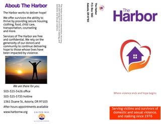 TheHarbor
P.O.Box1342
Astoria,OR97103
TheHarborassistsinintervention,recovery,
andwell-beingofsurvivorsofstalking,and
domesticandsexualviolence.
Serving victims and survivors of
domestic and sexual violence,
and stalking since 1976
About The Harbor
The Harbor works to deliver hope!
We offer survivors the ability to
thrive by providing secure housing,
clothing, food, child care,
transportation, counseling
and more.
Services of The Harbor are free
and confidential. We rely on the
generosity of our donors and
community to continue delivering
hope to those whose lives have
been impacted by violence.
We are there for you.
503-325-3426 office
503-325-5735 hotline
1361 Duane St., Astoria, OR 97103
After hours appointments available
www.harbornw.org
 