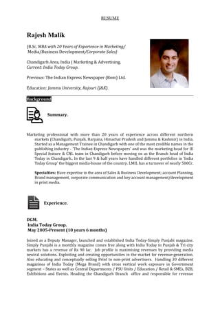 RESUME
Rajesh Malik
{B.Sc, MBA with 20 Years of Experience in Marketing/
Media/Business Development/Corporate Sales}
Chandigarh Area, India | Marketing & Advertising.
Current: India Today Group.
Previous: The Indian Express Newspaper (Bom) Ltd.
Education: Jammu University, Rajouri (J&K).
Background
Summary.
Marketing professional with more than 20 years of experience across different northern
markets (Chandigarh, Punjab, Haryana, Himachal Pradesh and Jammu & Kashmir) in India.
Started as a Management Trainee in Chandigarh with one of the most credible names in the
publishing industry - 'The Indian Express Newspapers' and was the marketing head for IE
Special feature & CNL team in Chandigarh before moving on as the Branch head of India
Today in Chandigarh.. In the last 9 & half years have handled different portfolios in 'India
Today Group’ the biggest media-house of the country. LMIL has a turnover of nearly 500Cr.
Specialties: Have expertise in the area of Sales & Business Development; account Planning,
Brand management, corporate communication and key account management/development
in print media.
Experience.
DGM.
India Today Group.
May 2005-Present (10 years 6 months)
Joined as a Deputy Manager, launched and established India Today-Simply Punjabi magazine.
Simply Punjabi is a monthly magazine comes free along with India Today in Punjab & Tri city
markets has a revenue of Rs 90 lac. Job profile is maximising revenues by providing media
neutral solutions. Exploiting and creating opportunities in the market for revenue-generation.
Also educating and conceptually selling Print to non-print advertisers. Handling 30 different
magazines of India Today (Mega Brand) with cross vertical work exposure in Government
segment – States as well as Central Departments / PSU Units / Education / Retail & SMEs, B2B,
Exhibitions and Events. Heading the Chandigarh Branch office and responsible for revenue
 