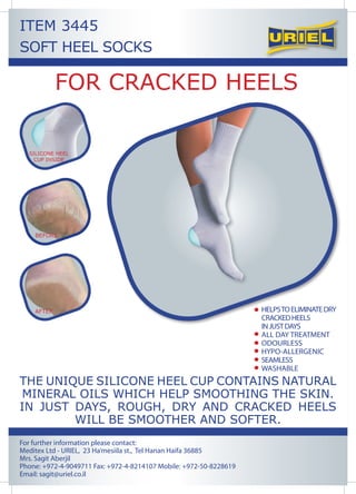 ITEM 3445
SOFT HEEL SOCKS

            FOR CRACKED HEELS

  SILICONE HEEL
    CUP INSIDE




    BEFORE




    AFTER




THE UNIQUE SILICONE HEEL CUP CONTAINS NATURAL
MINERAL OILS WHICH HELP SMOOTHING THE SKIN.
IN JUST DAYS, ROUGH, DRY AND CRACKED HEELS
        WILL BE SMOOTHER AND SOFTER.
For further information please contact:
Meditex Ltd - URIEL, 23 Ha’mesiila st., Tel Hanan Haifa 36885
Mrs. Sagit Aberjil
Phone: +972-4-9049711 Fax: +972-4-8214107 Mobile: +972-50-8228619
Email: sagit@uriel.co.il
 