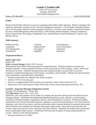 Lennie L Lundervold
17014 119th
Ave Ct East
Puyallup, WA 98374
lennielundervold@gmail.com
Home: (253) 864-4493 Cell: (253) 820-5001
Profile
Result oriented leader with proven success in managing multi-million dollar operation. Hands-on manager with
logistical, operational, customer service, and sales management experience. Critical thinker and adept problem
solver who can apply expertise to lead an engaged work force, or work as a team member. Experience includes
the areas of Sales Management, Human Resources, Staff Training and Development, Auditing, Compliance,
Process Improvement, Knowledge of Applicable Laws, Administration, Financial Statements, Logistics, and
Military Service
Skills Summary
Problem Solving Analytical Communication
Leadership Organizational Service Orientation
Time Management Investigative Negotiation
Coordination Adaptable Instruction
Employment History
Salal Credit Union
Seattle, WA
Dealer Account Manager (March 2013-Current)
Marketing the Dealer Direct financing program in assigned territory. Identify prospective accounts and
maintain a pipeline. Present program to business owners and executives of the company. Secure, launch, and
develop new accounts. Facilitate meetings and provide ongoing training to account staff as necessary.
Continue to expand knowledge base of the business, our product, and the market. Manage risk and deal quality
while maintaining exceptional dealer relationships.
 Initiated and launched new subprime auto finance program
 Achieved 130% of new plan goal,
 Took over struggling Dealer Direct territory, increased loan volume within territory by 67%
 Played a key role in achieving new Dealer Direct loan volume record surpassing old record by 18%.
LoanTek – Integrated Mortgage Originations Systems
Puyallup, WA (Headquarters - Nampa, ID)
VP of Operations (April 2010 – June 2012)
Operations, sales, and customer service leader of a company that provides software and web solutions for the
mortgage industry. Established and implemented departmental policies, goals, objectives, and procedures,
conferring with board members, organization officials, and staff members as necessary. Determined staffing
requirements, interviewed, hired and trained new employees, oversaw personnel processes. Reviewed financial
statements, sales and activity reports, and other performance data to measure productivity and goal achievement
and to determine areas needing cost reduction and program improvement. Successful in growing sales and
revenue, improving customer service, and improving client retention. Identified, developed, and executed sales
process and program improvements. Collaborated with tech team in aspects of design and presentation of
systems. Hands on with staff development.
 Increased client base over 400%
 