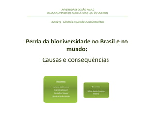 Perda da biodiversidade no Brasil e no
mundo:
Causas e consequências
UNIVERSIDADE DE SÃO PAULO
ESCOLA SUPERIOR DE AGRICULTURA LUIZ DE QUEIROZ
______________________________________________________________________________
LGN0479 – Genética e Questões Socioambientais
Discentes:
Ariane da Silveira
Carolina Atauri
Jackeline Sousa
Jéssica de Andrade
Docente:
Silvia Maria Guerra
Molina
 