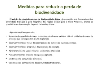 2ª edição do estudo Panorama da Biodiversidade Global, desenvolvido pela Convenção sobre
Diversidade Biológica e pelo Programa das Nações Unidas para o Meio Ambiente, analisa as
possibilidades de contenção da perda da biodiversidade.
Algumas medidas apontadas:
• Aumento da superfície de áreas protegidas: atualmente existem 105 mil unidades de áreas de
proteção que correspondem a 12% do planeta.
• Desenvolvimento de metas de recomposição do número de espécies perdidas.
• Desenvolvimento de programas de prevenção da poluição.
• Aprimoramento no uso de recursos (aumentar a eficiência).
• Planejamento mais eficiente na expansão agrícola.
• Moderação no consumo de alimentos.
• Valorização do conhecimento das comunidades tradicionais.
Medidas para reduzir a perda de
biodiversidade
 