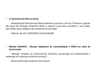 • 1º Seminário de APAs no Brasil:
- Realizado pelo Ministério do Meio Ambiente e parceiros a fim de “fortalecer a gestão
das Áreas de Proteção Ambiental (APA) e registrar casos bem sucedidos e suas lições
aprendidas desta categoria de unidade de conservação”
- Ocorreu de 19 a 21/02/2013 em Brasília/DF
• Método MARISCO – Manejo Adaptativo de vulnerabilidade e RISCO em sítios de
Conservação:
- Abrange “projetos de ordenamento territorial, conversação da biodiversidade e
adaptação às mudanças climáticas no Brasil”.
- Desenvolvido pelo professor Pierre Ibisch.
 