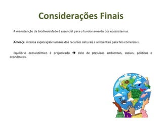 A manutenção da biodiversidade é essencial para o funcionamento dos ecossistemas.
Ameaça: intensa exploração humana dos recursos naturais e ambientais para fins comerciais.
Equilíbrio ecossistêmico é prejudicado  ciclo de prejuízos ambientais, sociais, políticos e
econômicos.
Considerações Finais
 