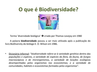 Termo ‘diversidade biológica’  criado por Thomas Lovejoy em 1980
A palavra biodiversidade passou a ser mais utilizada após a publicação do
livro BioDiversity do biólogo E. O. Wilson em 1986.
• Dicionário Informal: “biodiversidade refere-se à variedade genética dentro das
populações e espécies, a variedade de espécies da flora, da fauna, de fungos
macroscópicos e de microrganismos, a variedade de funções ecológicas
desempenhadas pelos organismos nos ecossistemas; e a variedade de
comunidades, habitats e ecossistemas formados pelos organismos”.
O que é Biodiversidade?
 