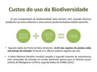 Explosão do
crescimento
populacional
Exploração
excessiva dos
recursos
naturais
Impactos
ambientais
O uso irresponsável da biodiversidade pelo homem, tem causado diversos
problemas ao meio ambiente e uma enorme perda da biodiversidade existente.
Custos do uso da Biodiversidade
• Segundo dados do Portal do Meio Ambiente, 12,5% das espécies de plantas estão
sob ameaça de extinção. Perda de 17 a 100 mil espécies vegetais por ano.
• A Mata Atlântica (HostPot mundial) compõe o segundo conjunto de ecossistemas
mais ameaçados de extinção no mundo, perdendo apenas para as florestas quase
extintas de Madagascar na África, segundo dados do ICMBio (2011).
 